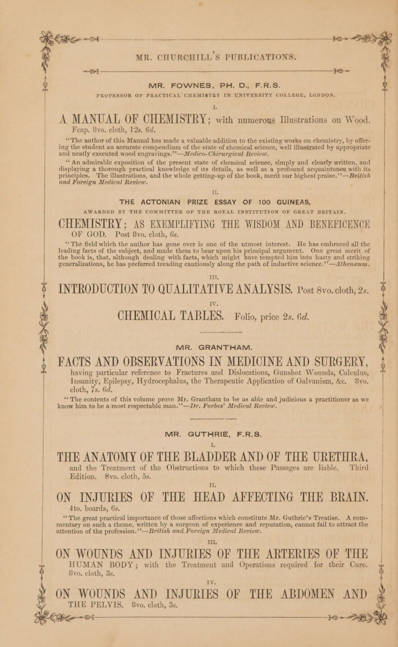 oe | i MR. CHURCHILL'S PUBLICATIONS. SF 389 > MR. FOWNES, PH. D., F.R.S. PROFESSOR OF PRACTICAL CHEMISTRY IN UNIVERSITY COLLEGE, LONDON. A MANUAL OF CHEMISTRY; . with numerous Illustrations on Wood. F cap. 8yo. cloth, 12s. 6d. “The author of this Manual has made a valuable addition to the existing works on chemistry, by offer- ing the student an accurate compendium of the state of chemical science, well illustrated by appropriate and neatly executed wood engravings.’’—Medico-Chirurgical Review. ** An admirable exposition of the present state of chemical science, simply and clearly written, and displaying a thorough practical knowledge of its details, as well as a profound acquaintance with its principles. ‘The illustrations, and the whole getting-up of the book, merit our highest praise.’’—British and Foreign Medical Review. Il. THE ACTONIAN PRIZE ESSAY OF 100 GUINEAS, AWARDED BY THE COMMITTEE OF THE ROYAL INSTITUTION OF GREAT BRITAIN, CHEMISTRY; AS EXEMPLIFYING THE WISDOM AND BENEFICENCE OF GOD. Post 8vo. cloth, 6s. **The field which the author has gone over is one of the utmost interest. He has embraced all the leading facts of the subject, and made them to bear upon his principal argument. One great merit of the book is, that, although dealing with facts, which might have tempted him into hasty and striking generalizations, he has preferred treading cautiously along the path of inductive science.’’—Athenewm. Ii. INTRODUCTION TO QUALITATIVE ANALYSIS, Post 8vo. cloth, 2s, CHEMICAL TABLES, Folio, price 2s. 6d MR. GRANTHAM. FACTS AND OBSERVATIONS IN MEDICINE AND SURGERY, having particular reference to Fractures and Dislocations, Gunshot Wounds, Calculus, Insanity, Epilepsy, Hydrocephalus, the Therapeutic Application of Galvanism, &amp;e. 8yo. cloth, 7s. 6d. ‘*The contents of this volume prove Mr. Grantham to be as able and judicious a practitioner as we know him to be a most respectable man.’’—Dr. Forbes’ Medical Review. Aen mn On OO MA. GUTHRIE, FA: THE ANATOMY OF THE BLADDER AND OF THE URETHRA, and the Treatment of the Obstructions to which these Passages are liable. Third Edition. 8vo. cloth, 5s. ON INJURIES OF THE HEAD AFFECTING THE BRAIN, Ato. boards, 6s. ‘The great practical importance of those affections which constitute Mr. Guthrie’s Treatise. A com- mentary on such a theme, written by a surgeon of experience and reputation, cannot fail to attract the attention of the profession.’’—British and. Foreign Medical Review. Ii. ON WOUNDS AND INJURIES OF THE ARTERIES OF THE HUMAN BODY; with the Treatment and Operations required for their Cure. Syvo. cloth, 3s. ON WOUNDS AND INJ URIES OF THE ABDOMEN AND THE PELVIS. 8vo. cloth, 3s.