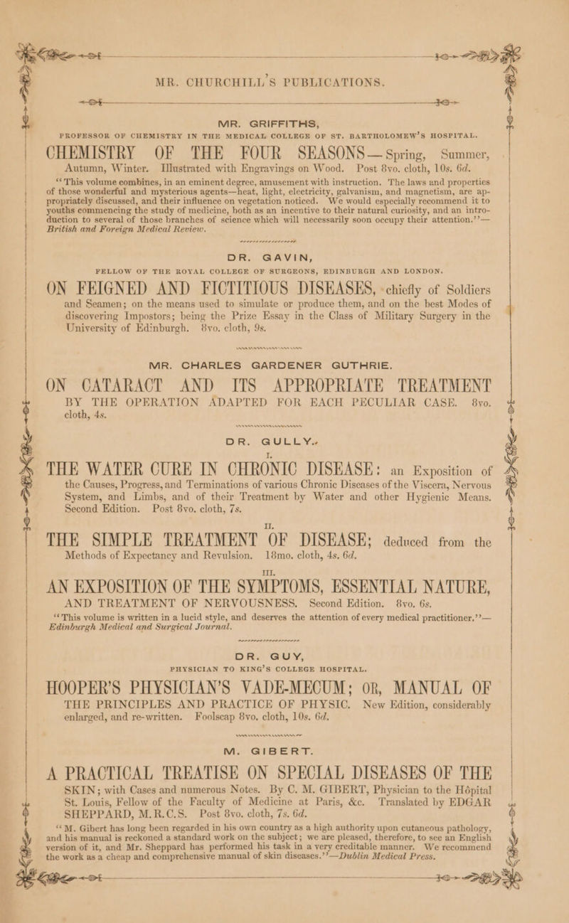 a : aa MR. GRIFFITHS, PROFESSOR OF CHEMISTRY IN THE MEDICAL COLLEGE OF ST, BARTHOLOMEW’S HOSPITAL. CHEMISTRY OF THE FOUR SEASONS— Spring, Summer, Autumn, Winter. Illustrated with Engravings on Wood. Post 8vo. cloth, 10s. 6d. ‘*This volume combines, in an eminent degree, amusement with instruction. The laws and properties of those wonderful and mysterious agents—heat, light, electricity, galvanism, and magnetism, are ap- propriately discussed, and their influence on vegetation noticed. We would especially recommend it to youths commencing the study of medicine, both as an incentive to their natural curiosity, and an intro- duction to several of those branches of science which will necessarily soon occupy their attention.’’— British and Foreign Medical Review. PPL PLL PLAL LALA DR. GAVIN, FELLOW OF THE ROYAL COLLEGE OF SURGEONS, EDINBURGH AND LONDON. ON FEIGNED AND FICTITIOUS DISEASES, «chiefly of Soldiers and Seamen; on the means used to simulate or produce them, and on the best Modes of discovering Impostors; being the Prize Essay in the Class of Military Surgery in the University of Edinburgh. $8vo. cloth, 9s. MR. CHURCHILL'S PUBLICATIONS. e AMA ee ene rw MR. CHARLES GARDENER GUTHRIE. ON CATARACT AND ITS APPROPRIATE TREATMENT BY THE OPERATION ADAPTED FOR EACH PECULIAR CASE. 8vo. cloth, 4s. Ren ness errnns DR... QULLYVa THE WATER CURE IN CHRONIC DISEASE: an Exposition of the Causes, Progress,and Terminations of various Chronic Diseases of the Viscera, Nervous System, and Limbs, and of their Treatment by Water and other Hygienic Means. Second Edition. Post 8vo. cloth, 7s. THE SIMPLE TREATMENT OF DISEASE: deduced from the Methods of Expectancy and Revulsion. 18mo. cloth, 4s, 6d. AN EXPOSITION OF THE SYMPTOMS, ESSENTIAL NATURE, AND TREATMENT OF NERVOUSNESS. Second Edition. 8vo. 6s. ‘*This volume is written in a lucid style, and deserves the attention of every medical practitioner.’’— Edinburgh Medical and Surgical Journal, PPPPPOPLIS OLD ILO SL S DR. GUY, PHYSICIAN TO KING’S COLLEGE HOSPITAL. HOOPER’S PHYSICIAN’S VADE-MECUM; ok, MANUAL OF THE PRINCIPLES AND PRACTICE OF PHYSIC. New Edition, considerably enlarged, and re-written. Foolscap 8vo, cloth, 10s. 6d, | Aan 88 orn mn mn or Me GIrBERT. A PRACTICAL TREATISE ON SPECIAL DISEASES OF THE | SKIN; with Cases and numerous Notes. By C. M. GIBERT, Physician to the Hépital | St. Louis, Fellow of the Faculty of Medicine at Paris, &c. Translated by EDGAR SHEPPARD, M.R.C.S. Post 8vo. cloth, 7s. 6d. 6 ‘MM. Gibert has long been regarded in his own country as a high authority upon cutaneous pathology, } and his manual is reckoned a standard work on the subject; we are pleased, therefore, to see an English N ap version of it, and Mr. Sheppard has performed his task in a very creditable manner. We recommend the work as a cheap and comprehensive manual of skin diseases.’’—Dublin Medical Press. st _ 36+