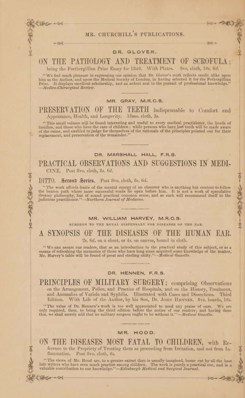 i | / | ) DR. GLOVER. : ON THE PATHOLOGY AND TREATMENT OF SCROFULA ; being the Forthergillian Prize Essay for 1846. With Plates. 8vo. cloth, 10s, 6d. “* We feel much pleasure in expressing our opinion that Dr. Glover’s work reflects credit alike upon him as the Author, and upon the Medical Society of London, in having selected it for the Fothergillian Prize. It displays excellent scholarship, and an ardent zeal in the pursuit of professional knowledge.” —Medico-Chirurgical Review. MR. GRAY, M.R.C.S. PRESERVATION OF THE TEETH indispensable to Comfort and Appearance, Health, and Longevity. 18mo. cloth, 3s, } | | | | | Oren nnn | } | ‘This small volume will be found interesting and useful to every medical practitioner, the heads of families, and those who have the care of children ; while persons who haye lost teeth will be made aware of the cause, and enabled to judge for themselves jof the rationale of the principles pointed out for their 1 - replacement, and preservation of the remainder.’ ere rere rr terete rete DR. MARSHALL HALL, F.R.S. PRACTICAL OBSERVATIONS AND SUGGESTIONS IN MEDI. CINE. Post 8vo. cloth, 8s. 6d. DITTO. Second Series. Post 8vo. cloth, 8s. 6d. $ “The work affords fruits of the mental energy of an observer who is anything but content to follow : the beaten path where more successful roads he open before him. It is not a work of speculative dreamy philosophy, but of sound practical common sense, and as such will recommend itself to the judicious practitioner.’’—Northern. Journal of Medicine. ne wn rere mn MR. WILLIAM HARVEY, M.R.C.S. SURGEON TO THE ROYAL DISPENSARY FOR DISEASES OF THE EAR. Beit nasal A SYNOPSIS OF THE DISEASES OF THE HUMAN EAR. 2s, 6d. on a sheet, or 4s. on canvas, bound in cloth. | | | ‘* We can assure our readers, that as an introduction to the practical study of this subject, or as a means of refreshing the memories of those who have long since acquired some knowledge of the matter, Mr. Harvey’s table will be found of great and sterling utilty.”-—Medical Gazette. DR. HENNEN, F.R.S. PRINCIPLES OF MILITARY SURGERY; comprising Observations on the Arrangement, Police, and Practice of Hospitals, and on the History, Treatment, and Anomalies of Variola and Syphilis. Illustrated with Cases and Dissections. Third Edition. With Life of the Author, by his Son, Dr. JonN HENNEN. 8vo. boards, 16s. ) ) / | / **The value of Dr. Hennen’s work is too well appreciated to need any praise of ours. We are | only required, then, to bring the third edition before the notice of our readers; and having done | | this, we shall merely add that no military surgeon ought to be without it. Medical Gazette. MR. HOOD. ON THE DISEASES MOST FATAL TO CHILDREN, with Re- ference to the Propriety of Treating them as proceeding from Irritation, and not from In- flammation. Post 8vo. cloth, 6s. / ‘*The views of Mr. Hood are, toa greater extent than is usually imagined, borne out by all the best late writers who have seen much practice among children. The work is purely a practical one, and is a ; valuable contribution to our knowledge.’’—Edinburgh Medical and Surgical Journal. ye 32> D>
