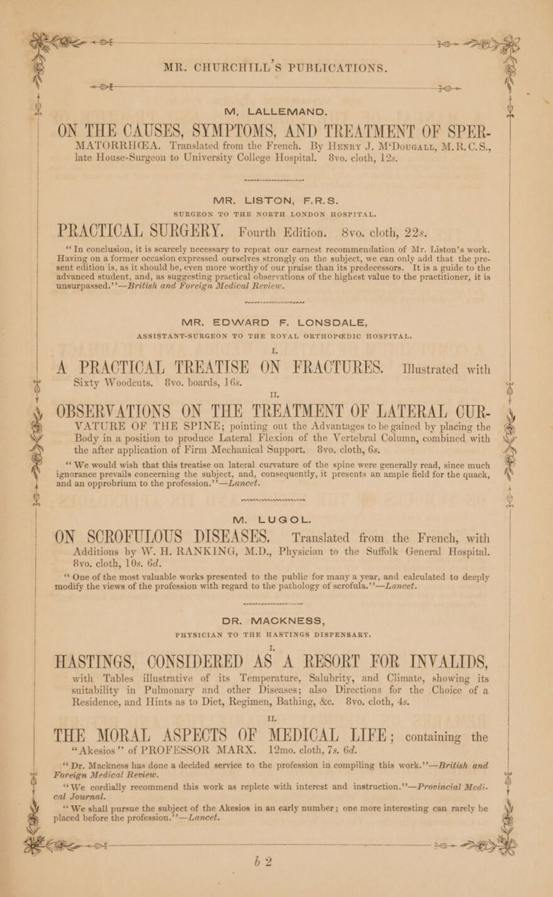 ON THE CAUSES, SYMPTOMS, AND TREATMENT OF SPER- M, LALLEMAND. MATORRHGEA. Translated from the French. By Henry J. M‘Doveatt, M.R.C.S., late House-Surgeon to University College Hospital. 8vo. cloth, 12s. araaaalaeamamaaaaaamaaal MR. LISTON, F.R.S. SURGEON TO THE NORTH LONDON HOSPITAL, PRACTICAL SURGERY. Fourth Edition. 8vo. cloth, 22s. ‘*In conclusion, it is scarcely necessary to repeat our earnest recommendation of Mr. Liston’s work. Having on a former occasion expressed ourselves strongly on the subject, we can only add that the pre- sent edition is, as it should be, even more worthy of our praise than its predecessors. It is a guide to the advanced student, and, as suggesting practical observations of the highest value to the practitioner, it is unsurpassed.’’—British and Foreign Medical Review. POLIO ELLIO MR. EDWARD F. LONSDALE, ASSISTANT-SURGEON TO THE ROYAL ORTHOP@DIC HOSPITAL. A PRACTICAL TREATISE ON FRACTURES, tastrated with Sixty Woodcuts. 8vo. boards, 16s. j | | | | OBSERVATIONS ON THE TREATMENT OF LATERAL CUR- VATURE OF THE SPINE; pointing out the Advantages to be gained by placing the Body in a position to produce Lateral Flexion of the Vertebral Column, combined with the after application of Firm Mechanical Support. 8vo. cloth, 6s. ‘* We would wish that this treatise on lateral curvature of the spine were generally read, since much ignorance prevails concerning the subject, and, consequently, it presents an ample field for the quack, A and an opprobrium to the profession.’’—Lancet. ; | nr mn rn rw M. LUGOL. ON SCROFULOUS DISEASES. — Translated from the French, with | Additions by W. H. RANKING, M.D., Physician to the Suffolk General Hospital. | 8vo. cloth, 10s. 6d. / “* One of the most valuable works presented to the public for many a year, and calculated to deeply modify the views of the profession with regard to the pathology of scrofula.’’—Lancet. DPI IAAI ILL LO DR. MACKNESS, PHYSICIAN TO THE HASTINGS DISPENSARY. HASTINGS, CONSIDERED AS A RESORT FOR INVALIDS, | | : | | | | with Tables illustrative of its Temperature, Salubrity, and Climate, showing its suitability in Pulmonary and other Diseases; also Directions for the Choice of a Residence, and Hints as to Diet, Regimen, Bathing, &c. 8vo. cloth, 4s. Il, THE MORAL ASPECTS OF MEDICAL LIFE; containing the “ Akesios’? of PROFESSOR MARX. 12mo. cloth, 7s. 6d. ‘* Dr. Mackness has done a decided service to the profession in compiling this work.’’—British and 1 Foreign Medical Review. ‘We cordially recommend this work as replete with interest and instruction.’’—Provincial Medi- : cal Journal. ‘We shall pursue the subject of the Akesios in an early number; one more interesting can rarely be placed before the profession.’’—Lancet.