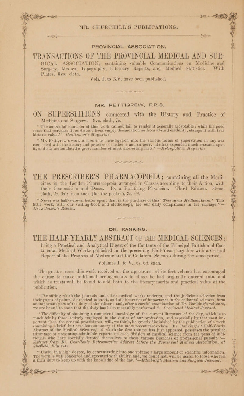 TRANSACTIONS OF THE PROVINCIAL MEDICAL AND SUR- GICAL ASSOCIATION; containing valuable Communications on Medicine and Surgery, Medical Topography, Infirmary Reports, and Medical Statistics. With Plates, 8vo. cloth. ) PROVINCIAL ASSOCIATION. ) | Vols. I. to XV. have been published. | en een mem nen MR. PETTIGREW, F.R.S. ~ ON SUPERSTITIONS connected with the History and Practice of Medicine and Surgery. 8vo. cloth, 7s. “The anecdotal character of this work cannot fail to render it generally acceptable; while the good sense that pervades it, as distant from empty declamation as from absurd credulity, stamps it with true historic value.’’—Gentleman’s Magazine. ‘‘Mr. Pettigrew’s work is a curious investigation into the various forms of superstition in any way connected with the history and practice of medicine and surgery. He has expended much research upon it, and has accumulated a great number of most interesting facts.’’—Metropolitan Magazine. Arn Cnn rms cines in the London Pharmacopeeia, arranged in Classes according to their Action, with their Composition and Doses. By a Practising Physician, Third Edition. 32mo. cloth, 2s. 6d.; roan tuck (for the pocket), 3s. 6d. ‘* Never was half-a-crown better spent than in the purchase of this ‘ Thesaurus Medicaminum.’ This little work, with our visiting-book and stethoscope, are our daily companions in the carriage.’’— Dy. Johnson’s Review, | | 6 THE PRESCRIBER’S PHARMACOPCILA ; containing all the Medi- , N RAs Wn nnn i DR. RANKING. THE HALE-YEARLY ABSTRACT oF THE MEDICAL SCIENCES; — being a Practical and Analytical Digest of the Contents of the Principal British and Con- tinental Medical Works published in the preceding Half-Year; together with a Critical Report of the Progress of Medicine and the Collateral Sciences during the same period. Volumes I. to V., 6s. 6d. each. The great success this work received on the appearance of its first volume has encouraged the editor to make additional arrangements to those he had originally entered into, and which he trusts will be found to add both to the literary merits and practical value of the publication. ** The sifting which the journals and other medical works undergo, and the judicious selection from their pages of points of practical interest, and of discoveries of importance in the collateral sciences, form an important part of the duty of the editor; and, after a careful examination of Dr. Ranking’s volumes, we are bound to state that the duty has been most ably performed.’’—Provincial Medical Journal. ‘The difficulty of obtaining a competent knowledge of the current literature of the day, which is so much felt by those actively employed in the duties of our profession, and especially by that most im- portant class, the general practitioner, will, we think, be greatly diminished by the publication of a work | containing a brief, but excellent summary of the most recent researches. Dr. Ranking’s ‘ Half-Yearly Abstract of the Medical Sciences,’ of which the first volume has just appeared, possesses the peculiar advantage of presenting admirable reports on each division of medical science from the pens of indi- viduals who have specially devoted themselves to these various branches of professional pursuit.””— Extract from Dr. Charlton’s Retrospective Address before the Provincial Medical Association, at Sheffield, July 1845. ** Useful in a high degree, by concentrating into one volume a large amount of scientific information. i The work is well conceived and executed with ability, and, we doubt not, will be useful to those who feel it their duty to keep up with the knowledge of the day,’’—Edinburgh Medical and Surgical Journal.