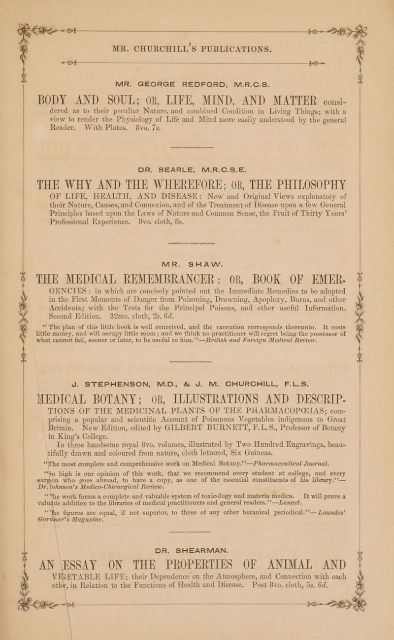 << MR. CHURCHILL’S PUBLICATIONS. <A e dered as to their peculiar Nature, and combined Condition in Living Things; with a view to render the Physiology of Life and Mind more easily understood by the general Reader. With Plates. 8vo. 7s. DR. SEARLE, M.R:C.3.E. THE WHY AND THE WHEREFORE; or, THE PHILOSOPHY OF LIFE, HEALTH, AND DISEASE: New and Original Views explanatory of their Nature, Causes, and Connexion, and of the Treatment of Disease upon a few General Principles based upon the Laws of Nature and Common Sense, the Fruit of Thirty Years’ Professional Experience. 8vo. cloth, 8s. mn emma rrr MR. SHAW. THE MEDICAL REMEMBRANCER; OR, BOOK OF EMER- GENCIES: in which are concisely pointed out the Immediate Remedies to be adopted in the First Moments of Danger from Poisoning, Drowning, Apoplexy, Burns, and other Accidents; with the Tests for the Principal Poisons, and other useful Information. Second Edition. 32mo. cloth, 2s. 6d. ‘‘The plan of this little book is well conceived, and the execution corresponds thereunto. It costs little money, and will occupy little room ; and we think no practitioner will regret being the possessor of what cannot fail, sooner or later, to be useful to him.’’—British and Foreign Medical Review. d MR. GEORGE REDFORD, M.R.C.S. BODY AND SOUL; or, LIFE, MIND, AND MATTER consi- J. STEPHENSON, M.D. &amp; J. M. CHURCHILL, F.L.S. MEDICAL BOTANY; ok, ILLUSTRATIONS AND DESCRIP- TIONS OF THE MEDICINAL PLANTS OF THE PHARMACOPCIAS; com- prising a popular and scientific Account of Poisonous Vegetables indigenous to Great _ Britain. New Edition, edited by GILBERT BURNETT, F.L.S., Professor of Botany in King’s College. In three handsome royal 8vo. volumes, illustrated by Two Hundred Engravings, beau- tifully drawn and coloured from nature, cloth lettered, Six Guineas. ‘“‘The most complete and comprehensive work on Medical Botany.’’—Pharmaceutical Journal. ‘So high is our opinion of this work, that we recommend every student at college, and every > surgon who goes abroad, to have a copy, as one of the essential constituents of his library.’’— Dr. lohnson’s Medico-Chirurgical Review, ‘“*™he work forms a complete and valuable system of toxicology and materia medica. It will prove a valusle addition to the libraries of medical practitioners and general readers.’’—Lancet, ‘Ihe figures are equal, if not superior, to those of any other botanical periodical.’’— Lowndes’ Gardner’s Magazine. \ \ DR. SHEARMAN. AN ESSAY ON THE PROPERTIES OF ANIMAL AND VEXETABLE LIFE; their Dependence on the Atmosphere, and Connection with each oth¢, in Relation to the Functions of Health and Disease. Post 8vo. cloth, 5s. 6d. Moe igs