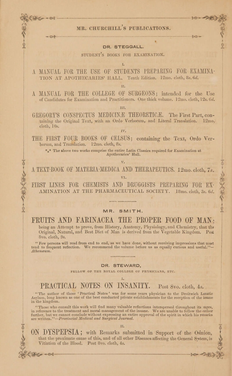 igkWee ~ 24 a ne : MR. CHURCHILL'S PUBLICATIONS. re ~~ -——-__——- a + RS t DR. STEGGALL. STUDENT'S BOOKS FOR EXAMINATION. I, A MANUAL FOR THE USE OF STUDENTS PREPARING FOR EXAMINA- | TION AT APOTHECARIES’ HALL. Tenth Edition, 12mo. cloth, 8s. 6d. | It | A MANUAL FOR THE COLLEGE OF SURGEONS; intended for the Use of Candidates for Examination and Practitioners. One thick volume. 12mo. cloth, 12s. 6d. Ill. GREGORY'S CONSPECTUS MEDICINA, THEORETICA The First Part, con- taining the Original Text, with an Ordo Verborum, and Literal Translation. 12mo. cloth, 10s, Iv. THE FIRST FOUR BOOKS OF CELSUS; containing the Text, Ordo Ver- borum, and Translation. 12mo. cloth, 8s. *,.* The above two works comprise the entire Latin Classics required for Examination at Apothecaries’ Hall. 4 A TEXT-BOOK OF MATERIA-MEDICA AND THERAPEUTICS. 12mo. cloth, 7s. VI. ? y FIRST LINES FOR CHEMISTS AND DRUGGISTS PREPARING FOR EX- N AMINATION AT THE PHARMACEUTICAL SOCIETY. 18mo. cloth, 3s. 6d. : f | | | | MR. SMITH. FRUITS AND FARINACEA THE PROPER FOOD OF MAN; being an Attempt to prove, from History, Anatomy, Physiology, and Chemistry, that the Original, Natural, and Best Diet of Man is derived from the Vegetable Kingdom. Post 8yvo. cloth, 9s. ‘* Few persons will read from end to end, as we have done, without receiving impressions that must tend to frequent reflection. We recommend the volume before us as equally curious and useful,’’— Atheneum, 36+ 38> fife +01 _—___ en rr ews rrr DR. STEWARD, FELLOW OF THE ROYAL COLLEGE OF PHYSICIANS, ETC, PRACTICAL NOTES. ON INSANITY. Post 8vo. cloth, 4s. “The author of these ‘Practical Notes’ was for some years physician to the Droitwich Lumatic Asylum, long known as one of the best conducted private establishments for the reception of the usane in the kingdom. **Those who consult this work will find many valuable reflections interspersed throughout its sages, in reference to the treatment and moral management of the insane. We are unable to follow the thor further, but we cannot conclude without expressing an entire approval of the spirit in which his rmarks are written.’’—Provincial Medical and Surgical Journal. : | ! | | | $ Il. ¢ ' ON DYSPEPSIA; with Remarks submitted in Support of the Ovinion, . that the proximate cause of this, and of all other Diseases affecting the General System, is : Vitiation of the Blood. Post 8vo. cloth, 4s.