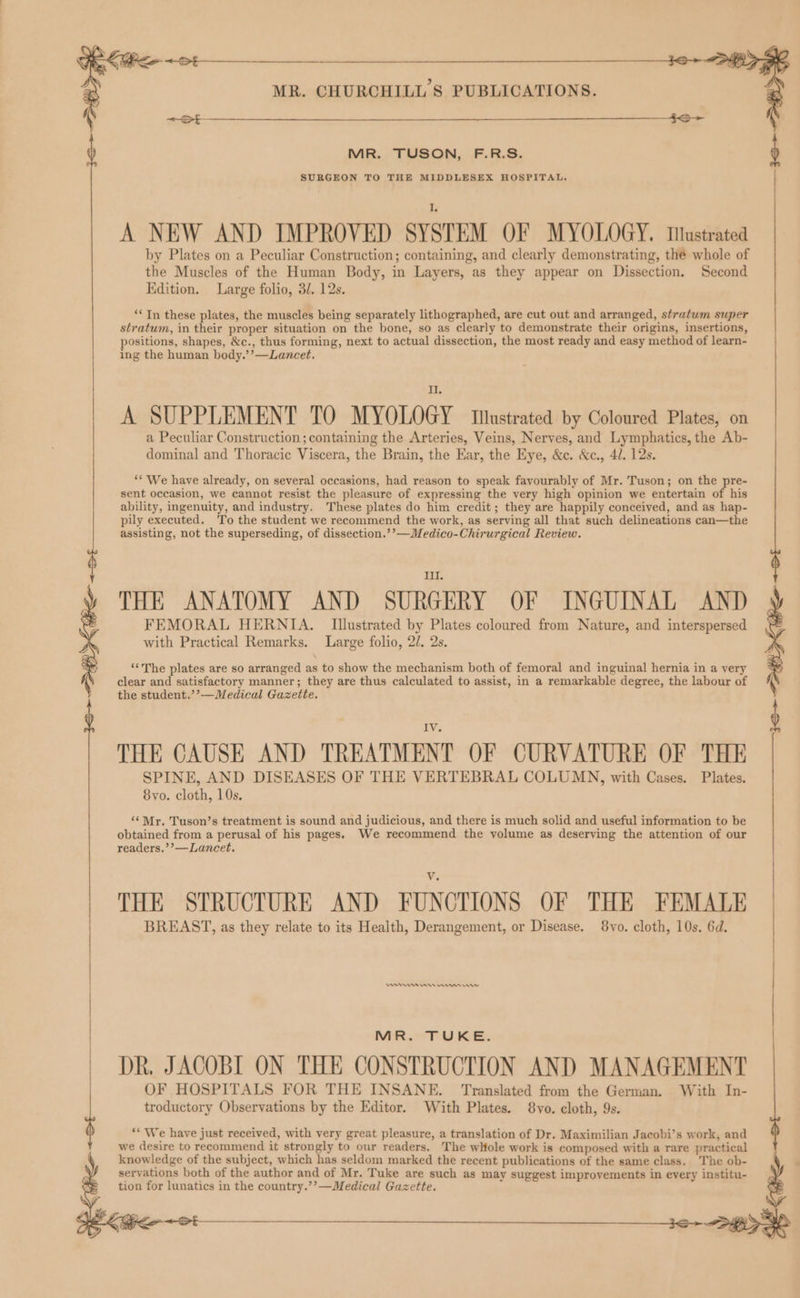 MR. TUSON, F.R.S. SURGEON TO THE MIDDLESEX HOSPITAL. A NEW AND IMPROVED SYSTEM OF MYOLOGY, Tiustrated by Plates on a Peculiar Construction; containing, and clearly demonstrating, the whole of the Muscles of the Human Body, in Layers, as they appear on Dissection. Second Edition. Large folio, 32. 12s. ‘‘ In these plates, the muscles being separately lithographed, are cut out and arranged, stratum super stratum, in their proper situation on the bone, so as clearly to demonstrate their origins, insertions, positions, shapes, &c., thus forming, next to actual dissection, the most ready and easy method of learn- ing the human body.’’—Lancet. A SUPPLEMENT TO MYOLOGY tnstrated by Coloured Plates, on a Peculiar Construction; containing the Arteries, Veins, Nerves, and Lymphatics, the Ab- dominal and Thoracic Viscera, the Brain, the Ear, the Eye, &e. &c., 4/. 12s. ** We have already, on several occasions, had reason to speak favourably of Mr. Tuson; on the pre- sent occasion, we cannot resist the pleasure of expressing the very high opinion we entertain of his ability, ingenuity, and industry. These plates do him credit; they are happily conceived, and as hap- pily executed. To the student we recommend the work, as serving all that such delineations can—the assisting, not the superseding, of dissection.’’—Medico-Chirurgical Review. Ill THE ANATOMY AND SURGERY OF INGUINAL AND FEMORAL HERNIA. Illustrated by Plates coloured from Nature, and interspersed with Practical Remarks. Large folio, 2/. 2s. ‘The plates are so arranged as to show the mechanism both of femoral and inguinal hernia in a very clear and satisfactory manner; they are thus calculated to assist, in a remarkable degree, the labour of the student.’’—Medical Gazette. IV. THE CAUSE AND TREATMENT OF CURVATURE OF THE SPINE, AND DISEASES OF THE VERTEBRAL COLUMN, with Cases. Plates. 8vo. cloth, 10s. ‘¢Mr. Tuson’s treatment is sound and judicious, and there is much solid and useful information to be obtained from a perusal of his pages. We recommend the volume as deserving the attention of our readers.’’—Lancet. THE STRUCTURE AND FUNCTIONS OF THE FEMALE BREAST, as they relate to its Health, Derangement, or Disease. 8vo. cloth, 10s. 6d. MR TU KE: DR. JACOBI ON THE CONSTRUCTION AND MANAGEMENT OF HOSPITALS FOR THE INSANE. Translated from the German. With In- troductory Observations by the Editor. With Plates. 8vo. cloth, 9s. “* We have just received, with very great pleasure, a translation of Dr. Maximilian Jacobi’s work, and we desire to recommend it strongly to our readers. The whole work is composed with a rare practical knowledge of the subject, which has seldom marked the recent publications of the same class. The ob- servations both of the author and of Mr. Tuke are such as may suggest improvements in every institu- tion for lunatics in the country.’’—Medical Gazette. ‘