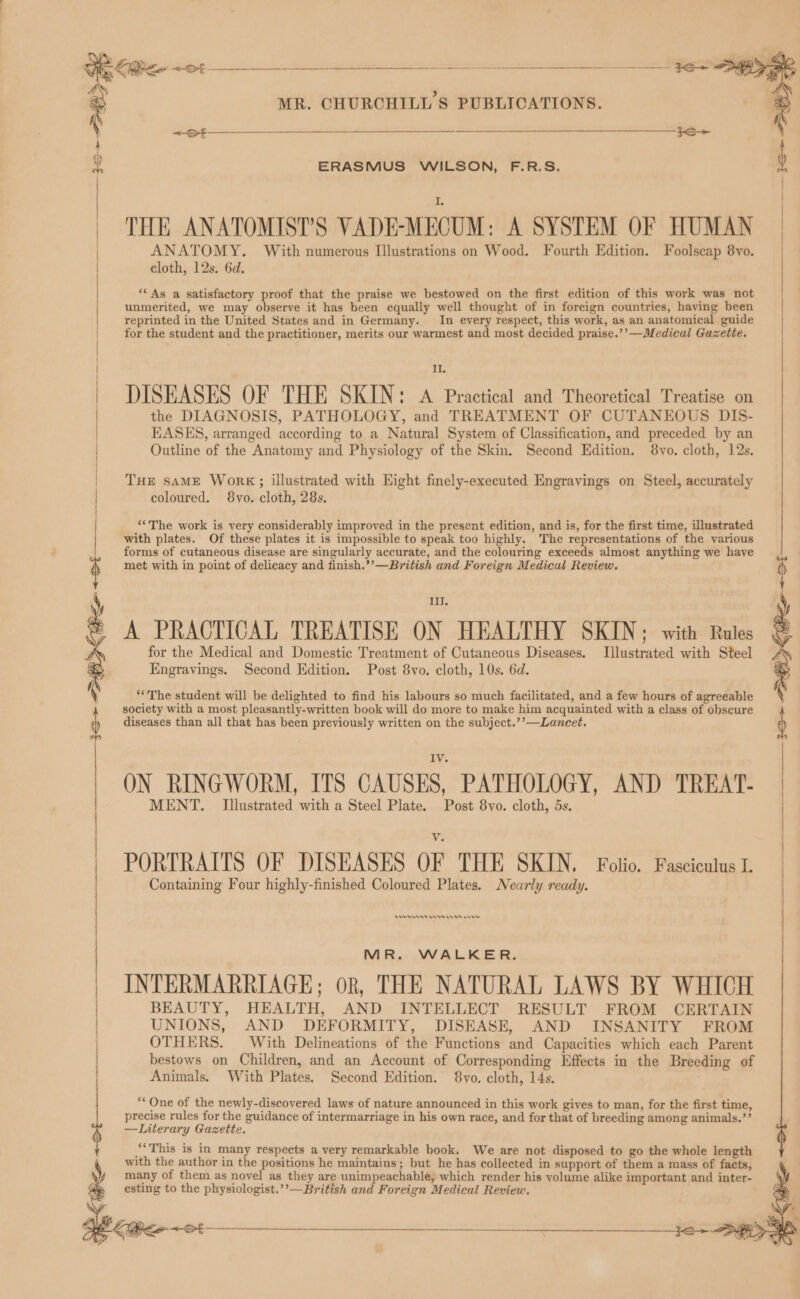 ERASMUS WILSON, F.R.S. THE ANATOMIST’S VADE:MECUM: A SYSTEM OF HUMAN ANATOMY. With numerous Illustrations on Wood. Fourth Edition. Foolscap 8yo. cloth, 12s. 6d. “As a satisfactory proof that the praise we bestowed on the first edition of this work was not unmerited, we may observe it has been equally well thought of in foreign countries, having been reprinted in the United States and in Germany. In every respect, this work, as an anatomical guide for the student and the practitioner, merits our warmest and most decided praise.’’—Medical Gazette. IL. DISEASES OF THE SKIN: A Practical and Theoretical Treatise on the DIAGNOSIS, PATHOLOGY, and TREATMENT OF CUTANEOUS DIS- EASES, arranged according to a Natural System of Classification, and preceded by an Outline of the Anatomy and Physiology of the Skin. Second Edition. 8vo. cloth, 12s. THE SAME Work;; illustrated with Eight finely-executed Engravings on Steel, accurately coloured. 8yo. cloth, 28s. ‘‘The work is very considerably improved in the present edition, and is, for the first time, illustrated with plates. Of these plates it is impossible to speak too highly. The representations of the various forms of cutaneous disease are singularly accurate, and the colouring exceeds almost anything we have met with in point of delicacy and finish.’’—British and Foreign Medical Review. I. A PRACTICAL TREATISE ON HEALTHY SKIN; with Rules for the Medical and Domestic Treatment of Cutaneous Diseases. Illustrated with Steel Engravings. Second Edition. Post 8vo. cloth, 10s. 6d. ‘The student will be delighted to find his labours so much facilitated, and a few hours of agreeable society with a most pleasantly-written book will do more to make him acquainted with a class of obscure diseases than all that has been previously written on the subject.’’—Lancet. ON RINGWORM, ITS CAUSES, PATHOLOGY, AND TREAT- MENT. Illustrated with a Steel Plate. Post 8vo. cloth, 5s. PORTRAITS OF DISEASES OF THE SKIN. Folio. Fasciculus I Containing Four highly-finished Coloured Plates. Nearly ready. Sr ems WMA Or MR. WALKER. INTERMARRIAGE; ok, THE NATURAL LAWS BY WHICH BEAUTY, HEALTH, AND INTELLECT RESULT FROM CERTAIN UNIONS, AND DEFORMITY, DISEASE, AND INSANITY FROM OTHERS. With Delineations of the Functions and Capacities which each Parent bestows on Children, and an Account of Corresponding Effects in the Breeding of Animals. With Plates. Second Edition. 8vo. cloth, 14s. “One of the newly-discovered laws of nature announced in this work gives to man, for the first time, precise rules for the guidance of intermarriage in his own race, and for that of breeding among animals.’’ —Literary Gazette. ‘This is in many respects a very remarkable book. We are not disposed to go the whole length with the author in the positions he maintains; but he has collected in support of them a mass of facts, many of them as novel as they are unimpeachable, which render his volume alike important and inter- esting to the physiologist.’’—Brittsh and Foreign Medical Review. 31> SK <8 t y
