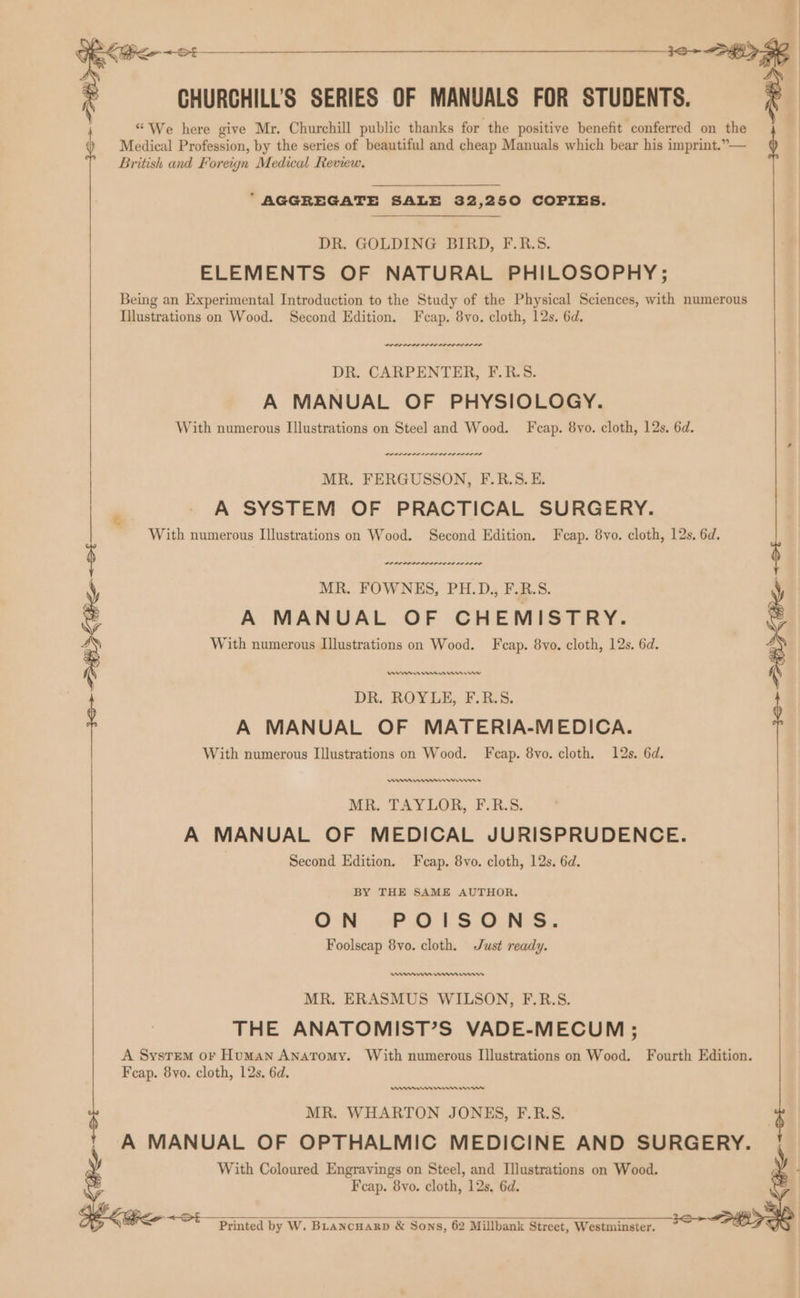 CHURCHILL'S SERIES OF MANUALS FOR STUDENTS. “We here give Mr. Churchill public thanks for the positive benefit conferred on the Medical Profession, by the series of beautiful and cheap Manuals which bear his imprint.”— British and Foreign Medical Review. EZ “AGGREGATE SALE 32,250 COPIES. DR. GOLDING BIRD, F.R.S. ELEMENTS OF NATURAL PHILOSOPHY; Being an Experimental Introduction to the Study of the Physical Sciences, with numerous Illustrations on Wood. Second Edition. F cap. 8vo. cloth, 12s. 6d. DR. CARPENTER, F.R.S. A MANUAL OF PHYSIOLOGY. With numerous Illustrations on Steel and Wood. Fcap. 8vo. cloth, 12s. 6d. POLLO LL IODO DD ODIO TS MR. FERGUSSON, F.R.S.E. A SYSTEM OF PRACTICAL SURGERY. With numerous Illustrations on Wood. Second Edition. Fcap. 8vo. cloth, 12s. 6d. werner rere re MR. FOWNES, PH.D., F.R.S. \ A MANUAL OF CHEMISTRY. 7 With numerous Illustrations on Wood. F cap. 8vo. cloth, 12s. 6d. En erm DR. ROYLE, F.R.S. A MANUAL OF MATERIA-MEDICA. With numerous Illustrations on Wood. F cap. 8vo. cloth. 12s. 6d. emmrn remem rns MR. TAYLOR, F.R.S. A MANUAL OF MEDICAL JURISPRUDENCE. Second Edition. Fcap. 8vo. cloth, 12s. 6d. BY THE SAME AUTHOR. OWN oP 0.1.8 ONS: Foolscap 8vo. cloth. Just ready. seme Henman MR. ERASMUS WILSON, F.R.S. THE ANATOMIST’S VADE-MECUM ; A System or Human ANATomy. With numerous Illustrations on Wood. Fourth Edition. Fcap. 8yo. cloth, 12s. 6d. nner nme rw MR. WHARTON JONES, F.R.S. A MANUAL OF OPTHALMIC MEDICINE AND SURGERY. With Coloured Engravings on Steel, and Illustrations on Wood. Fcap. 8yvo. cloth, 12s, 6d. Seige Printed by W. Buancuaxrp &amp; Sons, 62 Millbank Street, Westminster.