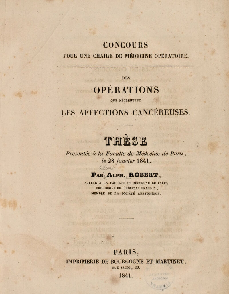 CONCOURS POUR UNE CHAIRE DE MÉDECINE OPÉRATOIRE. DES OPÉRATIONS QUE NÉCESSITENT LES AFFECTIONS CANCÉREUSES. Présentée à la Faculté de Médecine de Paris ^ le 28 janvier 1841. OgOCÏ., Par^Alph., ROBERT, AGRÉGÉ A LA FACULTÉ DE MÉDECINE DE PARIS, CHIRURGIEN DE L’iIÔPITAL BEAUJON , MEMBRE DE LA SOCIÉTÉ ANATOMIQUE. PARIS, IMPRIMERIE DE BOURGOGNE ET MARTINET, RUE JACOB, 30. 1841.