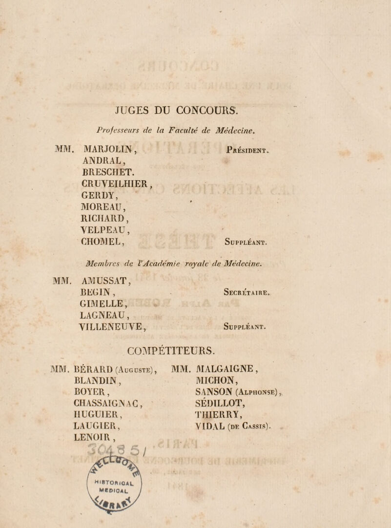 JUGES DU CONCOURS. Professeurs de la Faculté de Médecine. MIM. MARJOLIN, Président. AINDRAL, BRESCHET. CRÜVEILHIER, GERDY, MOREAU, RICHARD, VELPEAU, CHOMEE, Suppléant. Membres de VAcadémie royale de Médecine. MM. AMUSSAT, BEGIN, GDI ELLE, LAGNEAU, VILLENEUVE, Secre'taire. Suppléant. C0:\IPÉT1TEURS. MM. BER A RD (A ug dste) , BLANDIN, BOYER, CHASSAIGNAG, HUGUIER, LAUGIER, LENOIR , MM. MALGAIGNE, MICHON, SANSON (Alphonse),. SÉDILLOT, riIIERRY, VIDAL (de Cassis).