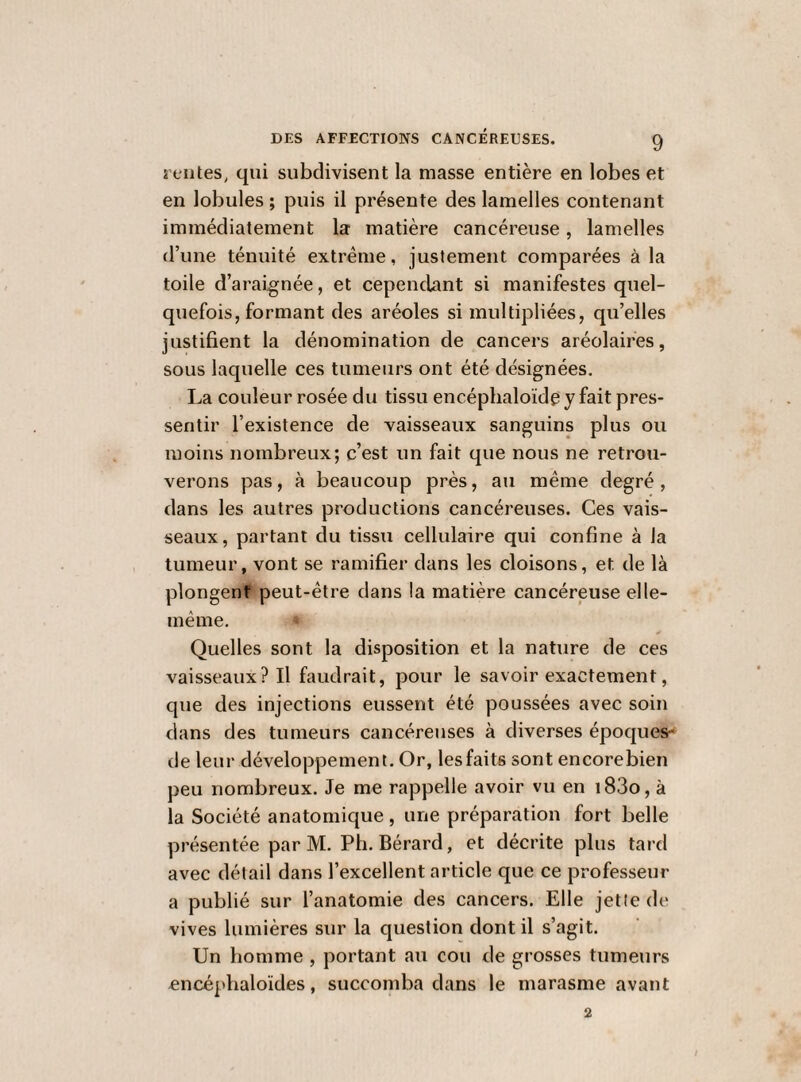 rentes, qui subdivisent la masse entière en lobes et en lobules ; puis il présente des lamelles contenant immédiatement la matière cancéreuse, lamelles d’une ténuité extrême, justement comparées à la toile d’araignée, et cependant si manifestes quel¬ quefois, formant des aréoles si multipliées, qu’elles justifient la dénomination de cancers aréolaires, sous laquelle ces tumeurs ont été désignées. La couleur rosée du tissu encéplialoïde y fait pres¬ sentir l’existence de vaisseaux sanguins plus ou moins nombreux; c’est un fait que nous ne retrou¬ verons pas, à beaucoup près, au même degré , dans les autres productions cancéreuses. Ces vais¬ seaux, partant du tissu cellulaire qui confine à la tumeur, vont se ramifier dans les cloisons, et de là plongent peut-être dans la matière cancéreuse elle- même. ¥ Quelles sont la disposition et la nature de ces vaisseaux? Il faudrait, pour le savoir exactement, que des injections eussent été poussées avec soin dans des tumeurs cancéreuses à diverses époques- de leur développement. Or, lesfaits sont encorebien peu nombreux. Je me rappelle avoir vu en i83o, à la Société anatomique , une préparation fort belle présentée par M. Ph. Bérard, et décrite plus tard avec détail dans l’excellent article que ce professeur a publié sur l’anatomie des cancers. Elle jette de vives lumières sur la question dont il s’agit. Un homme , portant au cou de grosses tumeurs encéphaloïdes, succomba dans le marasme avant 2
