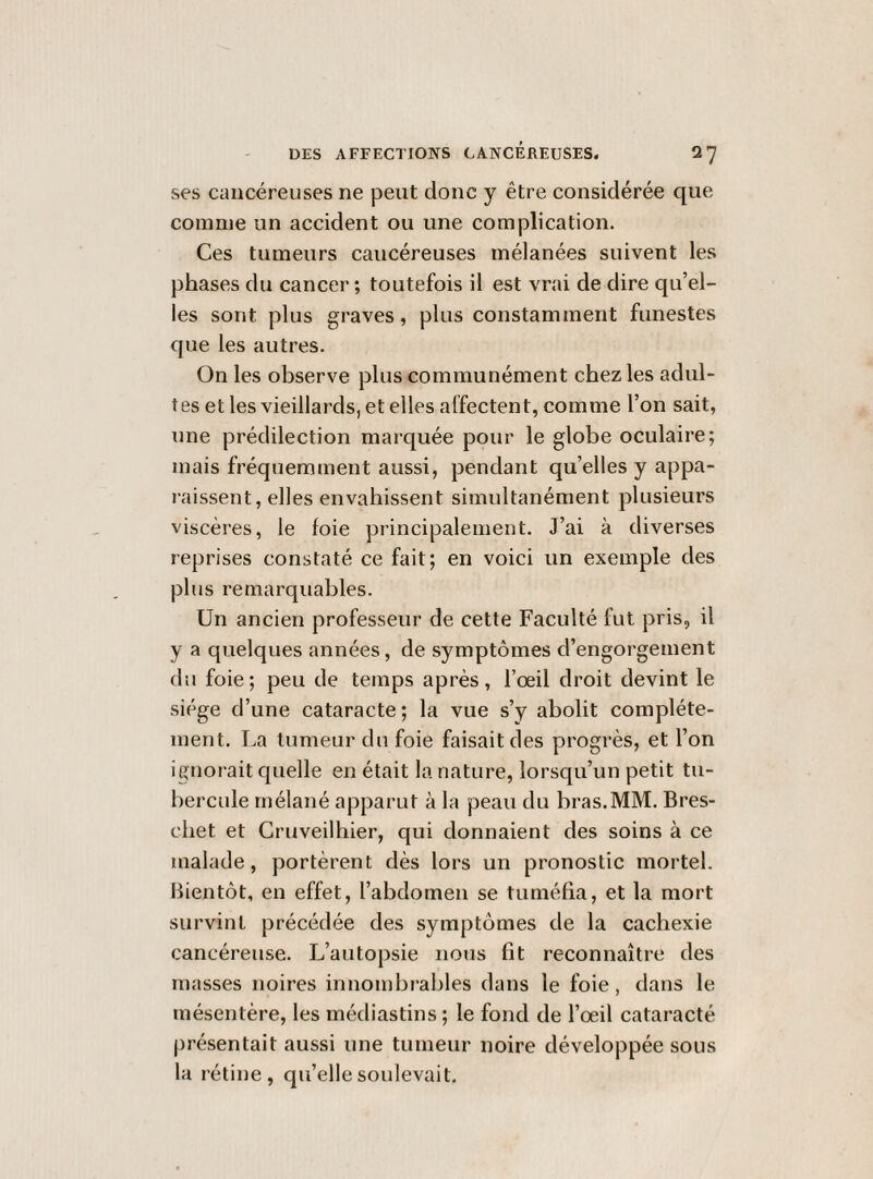 ses cancéreuses ne peut donc y être considérée c[ue comme un accident ou une complication. Ces tumeurs cancéreuses mélanées suivent les phases du cancer ; toutefois il est vrai de dire qu’el¬ les sont plus graves, plus constamment funestes que les autres. On les observe plus communément chez les adul¬ tes et les vieillards, et elles affectent, comme l’on sait, une prédilection marquée pour le globe oculaire; mais fréquemment aussi, pendant qu’elles y appa¬ raissent, elles envahissent simultanément plusieurs viscères, le foie principalement. J’ai à diverses reprises constaté ce fait; en voici un exemple des plus remarquables. Un ancien professeur de cette Faculté fut pris, il y a quelques années, de symptômes d’engorgement du foie; peu de temps après, l’œil droit devint le siège d’une cataracte; la vue s’y abolit complète¬ ment. La tumeur du foie faisait des progrès, et l’on ignorait quelle en était la nature, lorsqu’un petit tu¬ bercule rnélané apparut à la peau du bras.MM. Bres- chet et Cruveilhier, qui donnaient des soins à ce malade, portèrent dès lors un pronostic mortel. Bientôt, en effet, l’abdomen se tuméfia, et la mort survint précédée des symptômes de la cachexie cancéreuse. L’autopsie nous fit reconnaître des masses noires innombrables dans le foie, dans le mésentère, les médiastins ; le fond de l’œil cataracte présentait aussi une tumeur noire développée sous la rétine, qu’elle soulevait.