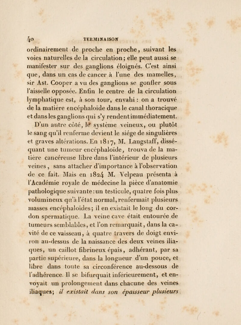 ordinairement de proche en proche, suivant les voies naturelles de la circulation; elle peut aussi se manifester sur des ganglions éloignés. C’est ainsi que, dans un cas de cancer à l’une des mamelles, sir Ast. Cooper a vu des ganglions se gonfler sous l’aisselle opposée. Enfin le centre de la circulation lymphatique est, à son tour, envahi : on a trouvé de la matière encéphaloïde dans le canal thoracique et dans les ganglions qui s’y rendent immédiatement. D’un autre coté, lé système veineux, ou plutôt le sang qu’il renferme devient le siège de singulières et graves altérations. En 1817, M. Langstaff, dissé¬ quant une tumeur encéphaloïde, trouva de la ma¬ tière cancéreuse libre dans l’intérieur de plusieurs veines , sans attacher d’importance à l’observation de ce fait. INIais en 1824 M. Velpeau présenta à l’Académie royale de médecine la pièce d’anatomie pathologique suivante : un testicule, quatre fois plus volumineux qu’à l’état normal, renfermait plusieurs masses encéphaloïdes; il en existait le long du cor¬ don spermatique. l.a veine cave était entourée de tumeurs semblables, et l’on remarquait, dans la ca¬ vité de ce vaisseau, à cpiatre travers de doigt envi- ion au-dessus de la naissance des deux veines ilia¬ ques, un caillot fibrineux épais, adhérant, par sa partie supérieure, dans la longueur d’un pouce, et libre dans toute sa circonférence au-des.sous de l’adhérence. 11 se bifurquait inférieurement, et en¬ voyait un prolongement dans chacune des veines iliaques; il existait dans son épaisseur plusieurs