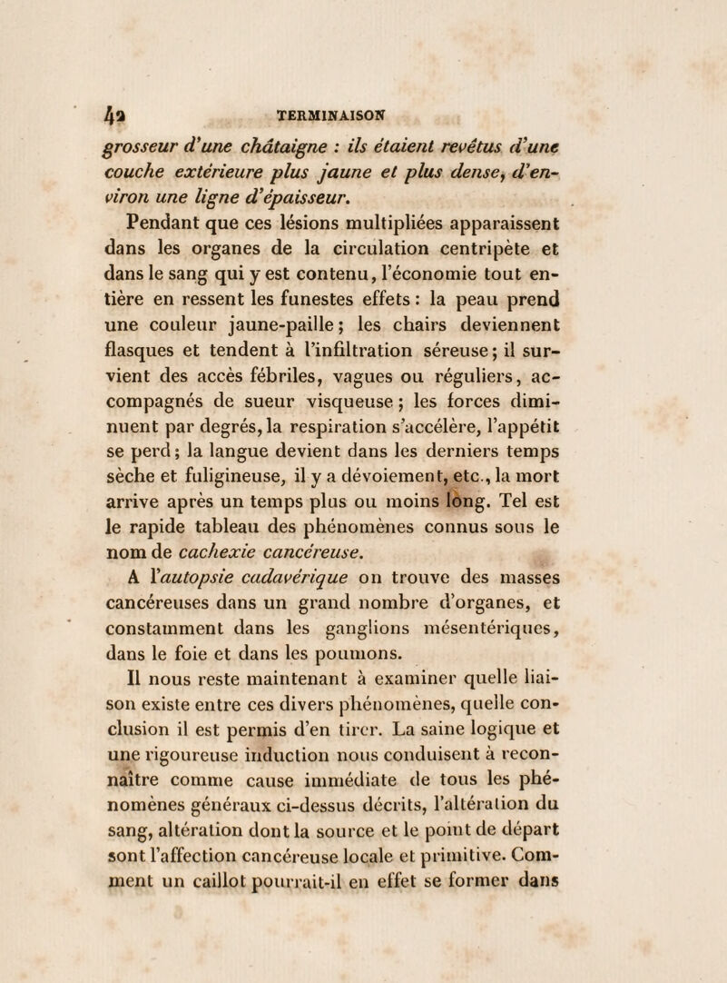 TERMINAISON Aa grosseur d*une châtaigne : ils étaient revêtus d’une couche extérieure plus jaune et plus dense^ d'en¬ viron une ligne d’épaisseur. Pendant que ces lésions multipliées apparaissent dans les organes de la circulation centripète et dans le sang qui y est contenu, l’économie tout en¬ tière en ressent les funestes effets : la peau prend une couleur jaune-paille ; les chairs deviennent flasques et tendent à l’infiltration séreuse ; il sur¬ vient des accès fébriles, vagues ou réguliers, ac¬ compagnés de sueur visqueuse ; les forces dimi¬ nuent par degrés, la respiration s’accélère, l’appétit se perd; la langue devient dans les derniers temps sèche et fuligineuse, il y a dévoiement, etc., la mort arrive après un temps plus ou moins long. Tel est le rapide tableau des phénomènes connus sous le nom de cachexie cancéreuse, A Yautopsie cadavérique on trouve des masses cancéreuses dans un grand nombre d’organes, et constamment dans les ganglions mésentériques, dans le foie et dans les poumons. Il nous reste maintenant à examiner quelle liai¬ son existe entre ces divers phénomènes, quelle con¬ clusion il est permis d’en tirer. La saine logique et une rigoureuse induction nous conduisent à recon¬ naître comme cause immédiate de tous les phé¬ nomènes généraux ci-dessus décrits, l’altération du sang, altération dont la source et le point de départ sont l’affection cancéreuse locale et primitive. Com¬ ment un caillot pourrait-il en effet se former dans