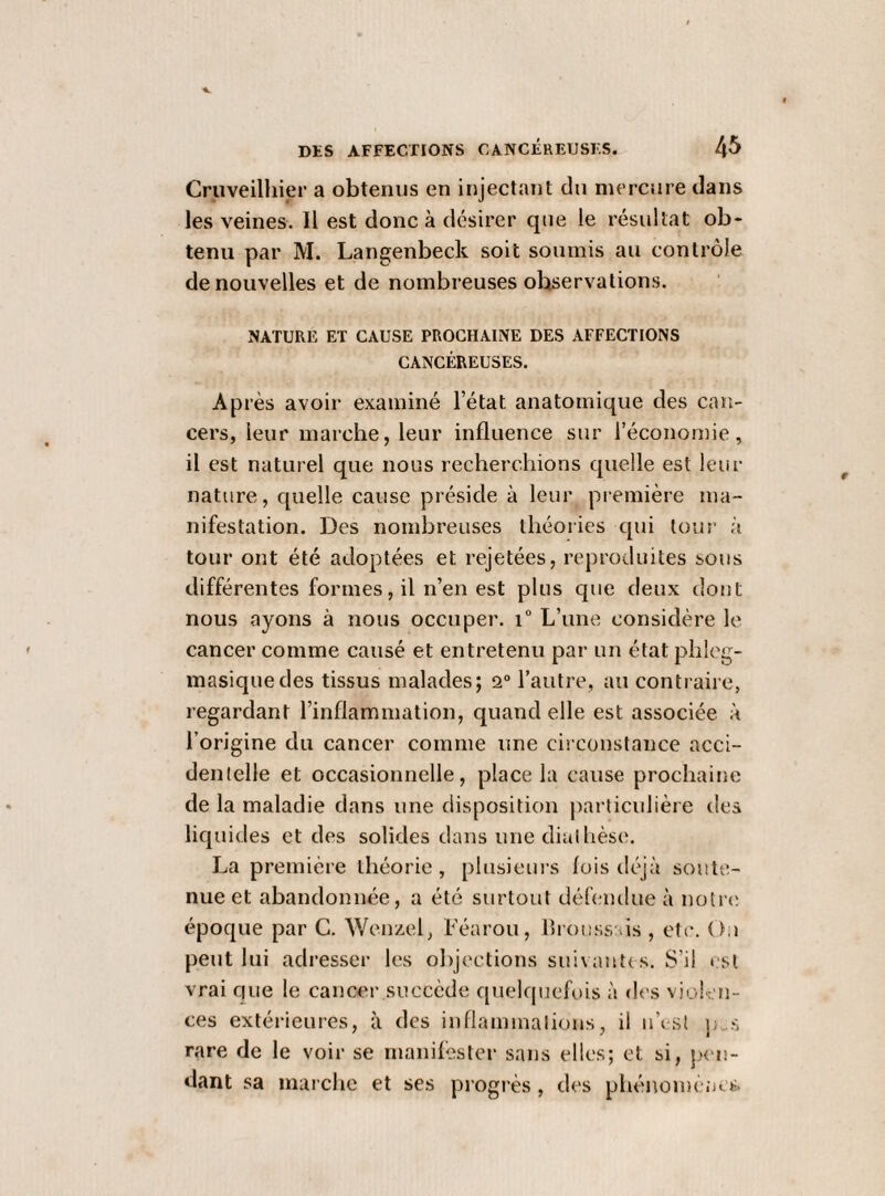 Cruveilhier a obtenus en injectant du mercure dans les veines. Il est donc à désirer que le résultat ob¬ tenu par M. Langenbeck soit soumis au contrôle de nouvelles et de nombreuses observations. NATURE ET CAUSE PROCHAINE DES AFFECTIONS CANCÉREUSES. Après avoir examiné l’état anatomique des can¬ cers, leur marche, leur influence sur l’économie, il est naturel que nous recherchions quelle est leur nature, quelle cause préside à leur première ma¬ nifestation. Des nombreuses théories qui tour à tour ont été adoptées et rejetées, reproduites sous différentes formes, il n’en est plus que deux dont nous ayons à nous occuper. i“ L’une considère le cancer comme causé et entretenu par un état phicg- masiquedes tissus malades; 2“ l’autre, au contraiie, regardant l’inflammation, quand elle est associée à l’origine du cancer comme une circonstance acci¬ dentelle et occasionnelle, place la cause prochaine de la maladie dans une disposition |iarticulière des licpiides et des solides dans une diathèse. La première théorie, plusieurs lois déjà soute¬ nue et abandonnée, a été surtout déhmdue à notre époque par G. Wenzel, Féarou, flrouss ds , etc. O.i peut lui adresser les objections suivant! s. S’il est vrai que le cancer succède quelquefois à des vioK-m- ces extérieures, à des inflaminalions, il ii’ist j).s rare de le voir se rnanilèster sans elles; et si, plai¬ dant sa marche et ses progi'ès , des phénomènes.