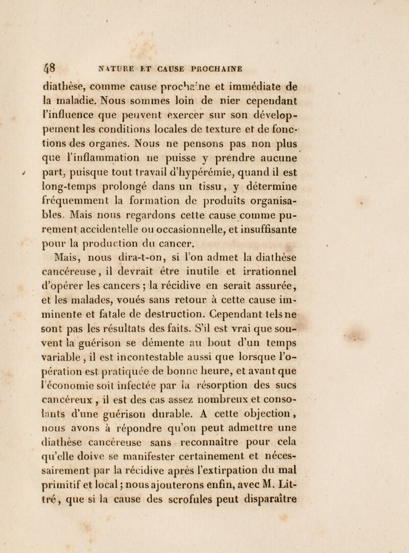 diathèse, comme cause procha’ne et immédiate de la maladie. Nous sommes loin de nier cependant l’influence que peuvent exercer sur son dévelop¬ pement les conditions locales de texture et de fonc¬ tions des organes. Nous ne pensons pas non plus que l’inflammation ne puisse y prendre aucune part, puisque tout travail d’iiypérémie, quand il est long-temps prolongé dans un tissu, y détermine fréquemment la formation de produits organisa- bles. Mais nous regardons cette cause comme pu¬ rement accidentelle ou occasionnelle, et insuffisante pour la production du cancer. Mais, nous dira-t-on, si Ton admet la diathèse cancéreuse, il devrait être inutile et irrationnel d’opérer les cancers ; la récidive en serait assurée, et les malades, voués sans retour à cette cause im¬ minente et fatale de destruction. Cependant tels ne sont pas les résultats des faits. S’il est vrai que sou¬ vent la guérison se démente au bout d’un temps variable, il est incontestable aussi que lorsque l’o¬ pération est pratiquée de bonne heure, et avant que l'économie soit infectée par la l ésorption des sucs cancéreux , il est des cas assez nombreux et conso¬ lants d’une guérison durable. A cette objection , nous avons à répondre qu’on peut admettre une diathèse cancéreuse sans reconnaître pour cela qu’elle doive se manifester certainement et néces¬ sairement par la récidive après l’extirpation du mal primitif et local ; nous ajouterons enfin, avec M. Lit¬ tré, que si la cause des scrofules peut disparaître