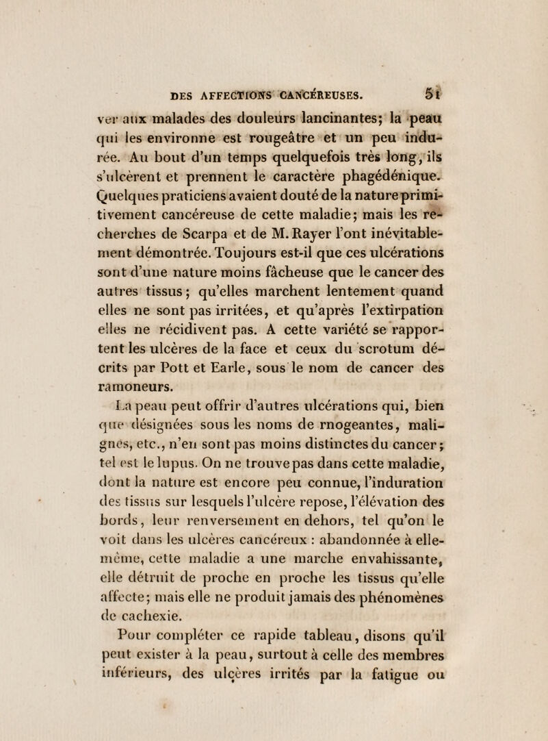 ver aux malades des douleurs lancinantes; la peau qui les environne est rougeâtre et un peu indu¬ rée. Au bout d’un temps quelquefois très long, ils s’ulcèrent et prennent le caractère phagédénique. Quelques praticiens avaient douté de la nature primi¬ tivement cancéreuse de cette maladie; mais les re¬ cherches de Scarpa et de M. Rayer l’ont inévitable¬ ment démontrée. Toujours est-il que ces ulcérations sont d’une nature moins fâcheuse que le cancer des autres tissus ; qu’elles marchent lentement quand elles ne sont pas irritées, et qu’après l’extirpation elles ne récidivent pas. A cette variété se rappor¬ tent les ulcères de la face et ceux du scrotum dé¬ crits par Pott et Earle, sous le nom de cancer des ramoneurs. La peau peut offrir d’autres ulcérations qui, bien que désignées sous les noms de rnogeantes, mali¬ gnes, etc., n’en sont pas moins distinctes du cancer; tel est le lupus. On ne trouve pas dans cette maladie, dont la nature est encore peu connue, l’induration des tissus sur lesquels l’ulcère repose, l’élévation des bords, leur renversement en dehors, tel qu’on le voit dans les ulcères cancéreux : abandonnée à elle- mcme, cette maladie a une marche envahissante, elle détruit de proche en proche les tissus qu’elle affecte; mais elle ne produit jamais des phénomènes de cachexie. Pour compléter ce rapide tableau, disons qu’il peut exister à la peau, surtout à celle des membres inférieurs, des ulcères irrités par la fatigue ou
