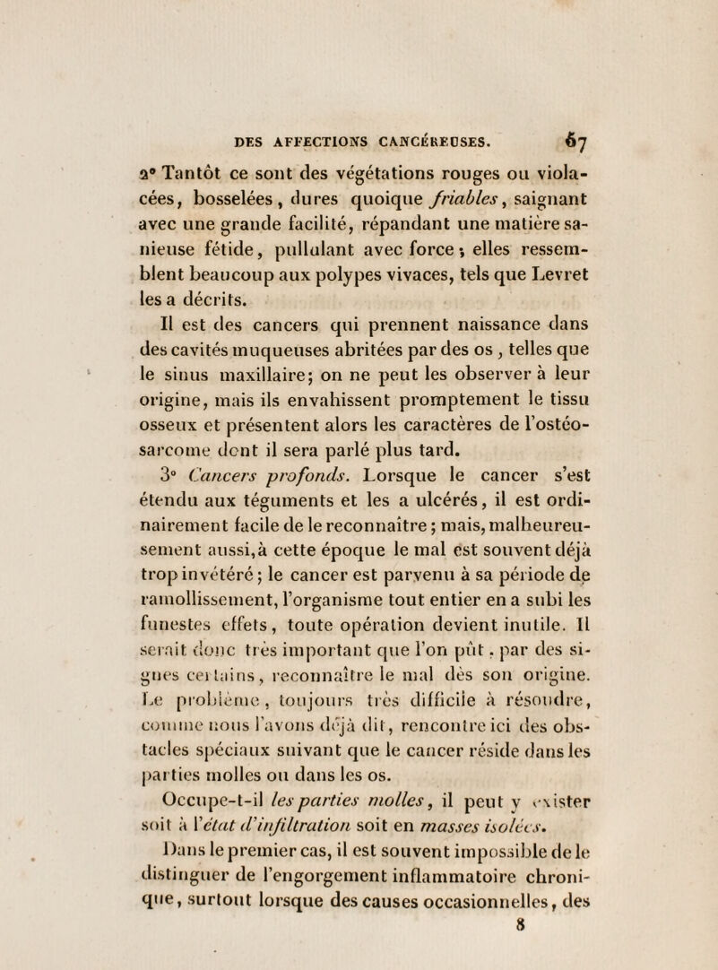 a Tantôt ce sont des végétations rouges ou viola¬ cées, bosselées, dures quoique friables^ saignant avec une grande facilité, répandant une matière sa- nieuse fétide, pullulant avec force *, elles ressem¬ blent beaucoup aux polypes vivaces, tels que Levret lésa décrits. Il est des cancers qui prennent naissance dans des cavités muqueuses abritées par des os , telles que le sinus maxillaire; on ne peut les observer à leur origine, mais ils envahissent promptement le tissu osseux et présentent alors les caractères de l’ostéo¬ sarcome dent il sera parlé plus tard. 3“ Cancers profonds. Lorsque le cancer s’est étendu aux téguments et les a ulcérés, il est ordi¬ nairement facile de le reconnaître ; mais, malheureu¬ sement aussi,à cette époque le mal est souvent déjà trop invétéré; le cancer est parvenu à sa période de ramollissement, l’organisme tout entier en a subi les funestes effets, toute opération devient inutile. Il serait donc très important que l’on pût, par des si¬ gnes cei tains, reconnaître le mal dès sou origine. Le prohlèiue , toujours très difficile à résoudre, couune nous l’avons déjà tiit, rencontre ici des obs¬ tacles spéciaux suivant que le cancer réside dans les jjai ties molles ou dans les os. Occupe-t-il les parties molles, il peut y v^ister soit à Vétat d’infiltration soit en masses holècs. Dans le premier cas, il est souvent impossible de le distinguer de l’engorgement inflammatoire chroni¬ que, surtout lorsque des causes occasionnelles, des 8