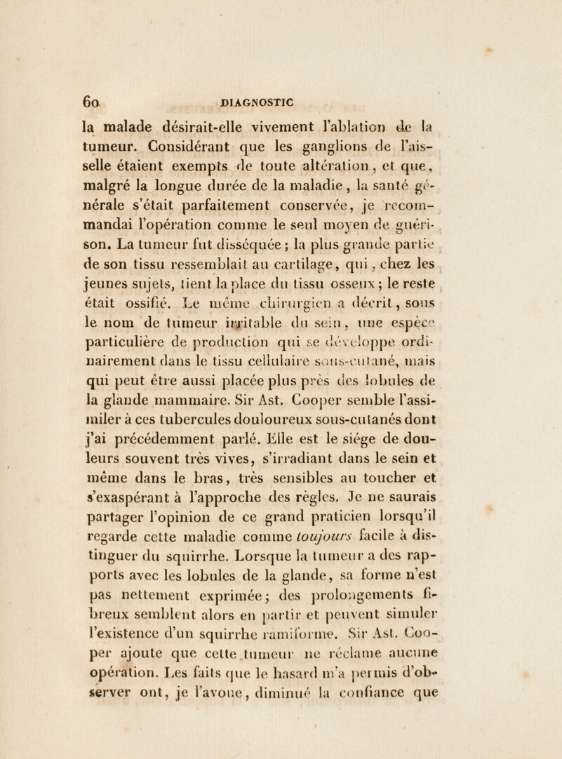 la malade désirait-elle vivement l’ablation de la tumeur. Considérant que les ganglions de l’ais¬ selle étaient exempts de toute altération, et que, malgré la longue durée de la maladie, la santé gé¬ nérale s’était parfaitement conservée, je recom¬ mandai l’opération comme le seul moyen de guéri¬ son. La tumeur fut disséquée ; la plus grande partie de son tissu ressemblait au cartilage, qui, chez les jeunes sujets, tient la place du tissu osseux; le reste était ossifié. Le même chirurgien a décrit, sous le nom de tumeur irritable du sein , une espèce particulière de production qui se développe ordi¬ nairement dans le tissu cellulaire sous-cutané, mais qui peut être aussi placée plus près des lobules de la glande mammaire. Sir Ast. Cooper semble l’assi¬ miler à ces tubercules douloureux sous-culanés dont j’ai précédemment parlé. Elle est le siège de dou¬ leurs souvent très vives, s’irradiant dans le sein et même dans le bras, très sensibles au toucher et s’exaspérant à l’approche des règles. Je ne saurais partager l’opinion de ce grand praticien lorsqu’il regarde cette maladie comme toujours facile à dis¬ tinguer du squirrhe. Lorsque la tumeur a des rap¬ ports avec les lobules de la glande, sa forme n’est pas nettement exprimée; des jirolongements fi¬ breux semblent alors en partir et peuvent simuler l’existence d’un squirrhe ï amiiorme. Sir AsI. Coo¬ per ajoute que celte tumeur ne réclame aucune opération. Les faits f|ue le hasard m’a permis d’ob¬ server ont, je l’avoue, diminué la confiance que