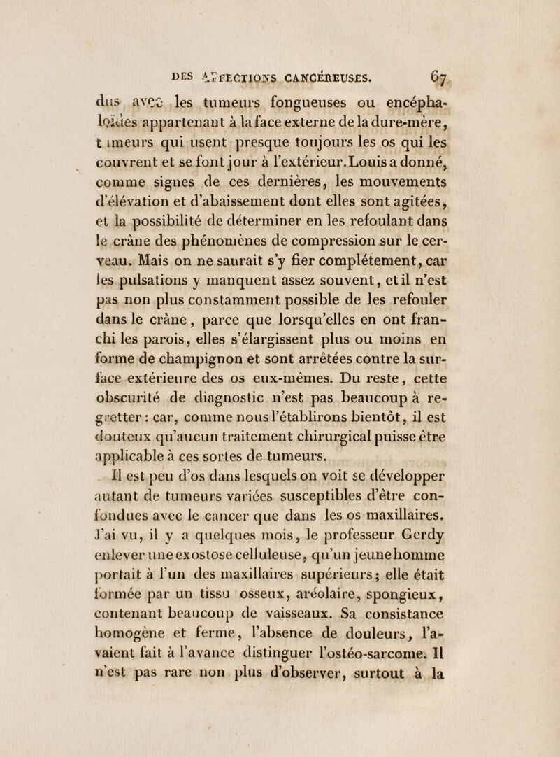 dus avec- les tumeurs fongueuses ou encépha- iQiùes appartenant à la face externe de la dure-mère, t imeurs qui usent presque toujours les os qui les couvrent et se font jour à l’extérieur.Louisadonné, comme signes de ces dernières, les mouvements d’élévation et d’abaissement dont elles sont agitées, et la possibilité de déterminer en les refoulant dans le crâne des phénomènes de compression sur le cer¬ veau. Mais on ne saurait s’y fier complètement, car les pulsations y manquent assez souvent, et il n’est pas non plus constamment possible de les refouler dans le crâne, parce que lorsqu’elles en ont fran¬ chi les parois, elles s’élargissent plus ou moins en forme de champignon et sont arrêtées contre la sur¬ face extérieure des os eux-mêmes. Du reste, cette obscurité de diagnostic n’est pas beaucoup à re¬ gretter : car, comme nous l’établirons bientôt, il est douteux qu’aucun traitement chirurgical puisse être applicable à ces sortes de tumeurs. 11 est peu d’os dans lesquels on voit se développer autant de tumeurs variées susceptibles d’être con¬ fondues avec le cancer que dans les os maxillaires. J’ai vu, il y a quelques mois, le professeur Gerdy enlever une exostose celluleuse, qu’un jeune homme portait à l’un des maxillaires supérieurs; elle était formée par un tissu osseux, aréolaire, spongieux, contenant beaucoup de vaisseaux. Sa consistance homogène et ferme, l’absence de douleurs, l’a¬ vaient fait à l’avance distinguer l’ostéo-sarcome. Il n’est pas rare non plus d’observer, surtout à la
