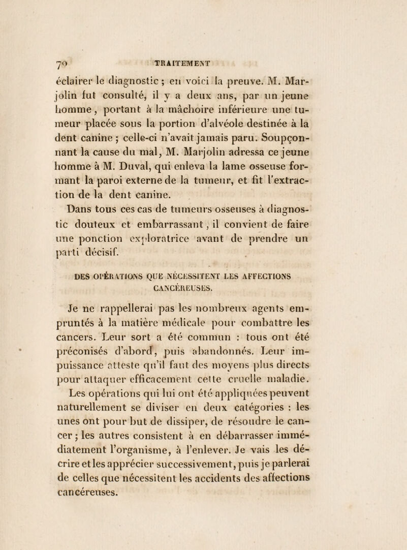 éclairer le cliagnoslic ; en voici la preuve. M. Mar- jolin fut consulté, il y a deux ans, par un jeune liomme, portant à la mâchoire inférieure une tu¬ meur placée sous la portion d’alvéole destinée à la dent canine ; celle-ci n’avait jamais paru. Soupçon¬ nant la cause du mal, M. Marjolin adressa ce jeune homme à M. Duval, qui enleva la lame osseuse for¬ mant la paroi externe de la tumeur, et fit l’extrac¬ tion de la dent canine. Dans tous ces cas de tumeurs osseuses à dia£[nos- tic douteux et embarrassant, il convient de faire une ponction oxjdoratrice avant de prendre un parti décisif. DES 01‘ÉRATI0i\S QUE NÉCESSITENT LES AEEEGTIONS CANCÉREUSES. Je ne rappellerai pas les nombreux agents em¬ pruntés à la matière médicale pour combattre les cancers. Leur sort a été commun : tous ont été préconisés d’abord, puis abandonnés. Leur im¬ puissance atteste qu’il faut des moyens ])lus directs pour attaquer efficacement celte cruelle maladie. Les opérations qui lui ont été appliquées peuvent naturellement se diviser en deux catégories : les unes ont pour but de dissiper, de résoudre le can¬ cer; les autres consistent à en débarrasser immé¬ diatement l’organisme, à l’enlever. Je vais les dé¬ crire et les apprécier successivement, puis je parlerai de celles que nécessitent les accidents des affections cancéreuses.