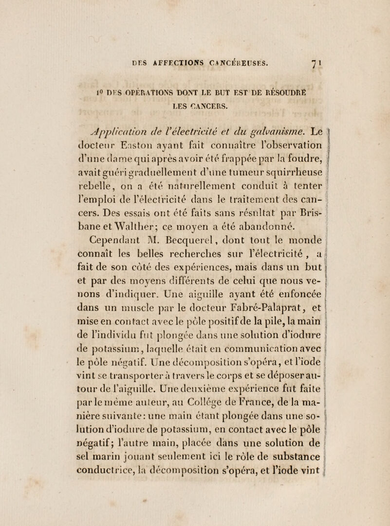 lO DI S OPÉr.ATIONS DONT LE BUT EST DE RÉSOUDRÉ LES CANCERS. Application de Vélectricité et du galvanisme. Le : docteur Easton ayant fait connaître l’observation d’une dame qui après avoir été frappée par la foudre, avaitguérigradueilemeut d’une tumeur squirrheuse rebelle, on a été naturellement conduit à tenter l’emploi de l’électricité dans le traitement des can- , cers. Des essais ont été faits sans résultat par Bris- bane et Walther ; ce moyen a été abandonné. Cependant M. Becquerel, dont tout le monde connaît les belles recherches sur l’électricité, at fait de son coté des expériences, mais dans un but et par des moyens différents de celui que nous ve¬ nons d’indiquer. Une aiguille ayant été enfoncée dans un muscle par le docteur Fabré-Palaprat, et mise en contact avec le pôle positif de la pile, la main 1 de l’individu fut j)longée dans une. solution d’iodure ' de potassium, laquelle était en communication avec | le pôle négatif. Une décomposition s’opéra, et l’iode | vint se transportei- à travers le corps et se déposerai!-1 tour de l’aiguille. Une deuxième expérience fut faite par le même auteur, au Collège de France, de la ma¬ nière suivante: une main étant plongée dans une so¬ lution d’iodure de potassium, en contact avec le pôle s négatif; l’autre main, placée dans une solution de > sel marin jouant seidement ici le rôle de substance | conductrice, la déconqaosition s’opéra, et l’iode vint j
