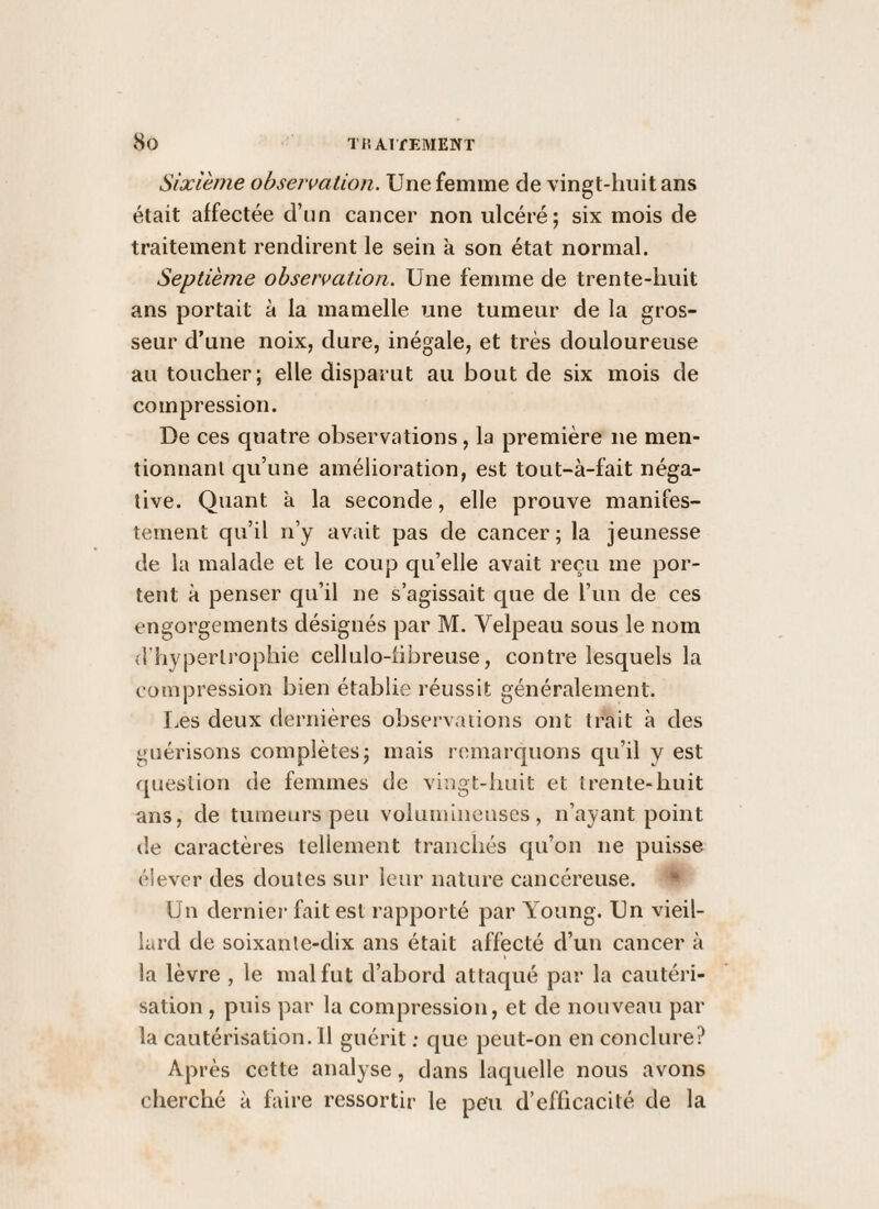 Sixième observation. Une femme de vingt-huit ans était affectée d’un cancer non ulcéré; six mois de traitement rendirent le sein à son état normal. Septième observation. Une femme de trente-huit ans portait à la mamelle une tumeur de la gros¬ seur d’une noix, dure, inégale, et très douloureuse au toucher; elle disparut au bout de six mois de compression. De ces quatre observations, la première ne men¬ tionnant qu’une amélioration, est tout-à-fait néga¬ tive. Quant k la seconde, elle prouve manifes¬ tement qu’il n’y av.iit pas de cancer; la jeunesse de la malade et le coup qu’elle avait reçu me por¬ tent à penser qu’il ne s’agissait que de l’un de ces engorgements désignés par M. Velpeau sous le nom d’hypertrophie cellulo-fibreuse, contre lesquels la compression bien établie réussit généralement. Les deux dernières observations ont trait à des guérisons complètes; mais remarquons qu’il y est fjuestion de femmes de vingt-huit et trente-huit ans, de tumeurs peu voluininenses, n’ayant point de caractères tellement tranchés qu’on ne puisse élever des doutes sur leur nature cancéreuse. ♦ Un dernier fait est rapporté par Young. Un vieil¬ lard de soixante-dix ans était affecté d’un cancer à la lèvre , le mal fut d’abord attaqué par la cautéri¬ sation , puis par la compression, et de nouveau par la cautérisation. 11 guérit ; que peut-on en conclure? Après cette analyse, dans laquelle nous avons cherché à faire ressortir le peu d’efficacité de la