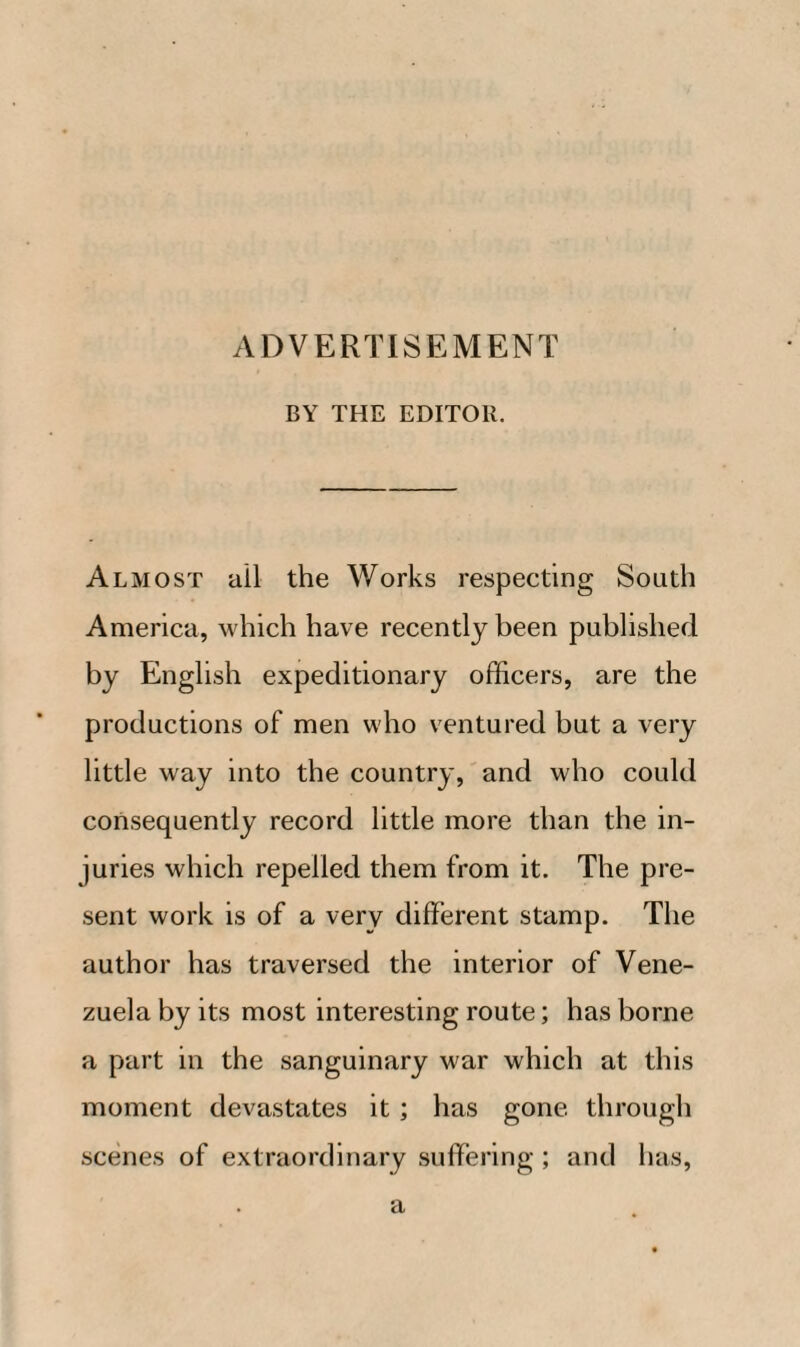 ADVERTISEMENT BY THE EDITOR. Almost ail the Works respecting South America, which have recently been published by English expeditionary officers, are the productions of men who ventured but a very little way into the country, and who could consequently record little more than the in¬ juries which repelled them from it. The pre¬ sent work is of a very different stamp. The author has traversed the interior of Vene¬ zuela by its most interesting route; has borne a part in the sanguinary war which at this moment devastates it; has gone through scenes of extraordinary suffering ; and has, a