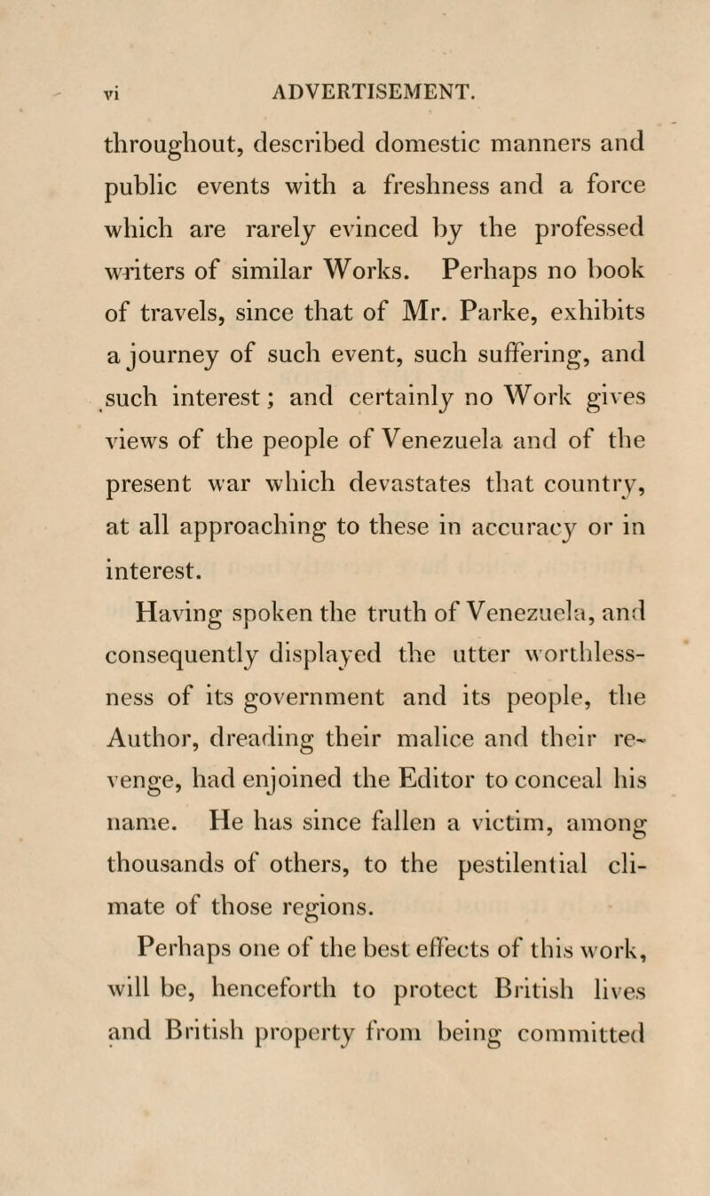 throughout, described domestic manners and public events with a freshness and a force which are rarely evinced by the professed waiters of similar Works. Perhaps no book of travels, since that of Mr. Parke, exhibits a journey of such event, such suffering, and such interest; and certainly no Work gives views of the people of Venezuela and of the present war which devastates that country, at all approaching to these in accuracy or in interest. Having spoken the truth of Venezuela, and consequently displayed the utter worthless¬ ness of its government and its people, the Author, dreading their malice and their re¬ venge, had enjoined the Editor to conceal his name. He has since fallen a victim, among thousands of others, to the pestilential cli¬ mate of those regions. Perhaps one of the best effects of this work, will be, henceforth to protect British lives and British property from being committed