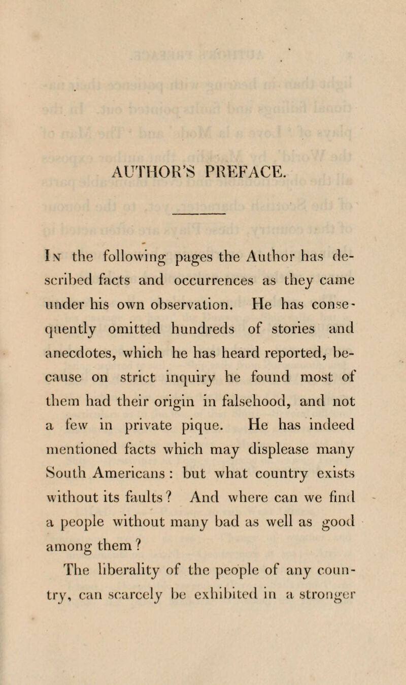 AUTHOR’S PREFACE. I nt the following pages the Author has de¬ scribed facts and occurrences as they came under his own observation. He has conse¬ quently omitted hundreds of stories and anecdotes, which he has heard reported, be¬ cause on strict inquiry he found most of them had their origin in falsehood, and not a few in private pique. He has indeed mentioned facts which may displease many South Americans : but what country exists without its faults ? And where can we find a people without many bad as well as good among them ? The liberality of the people of any coun¬ try, can scarcely be exhibited in a stronger