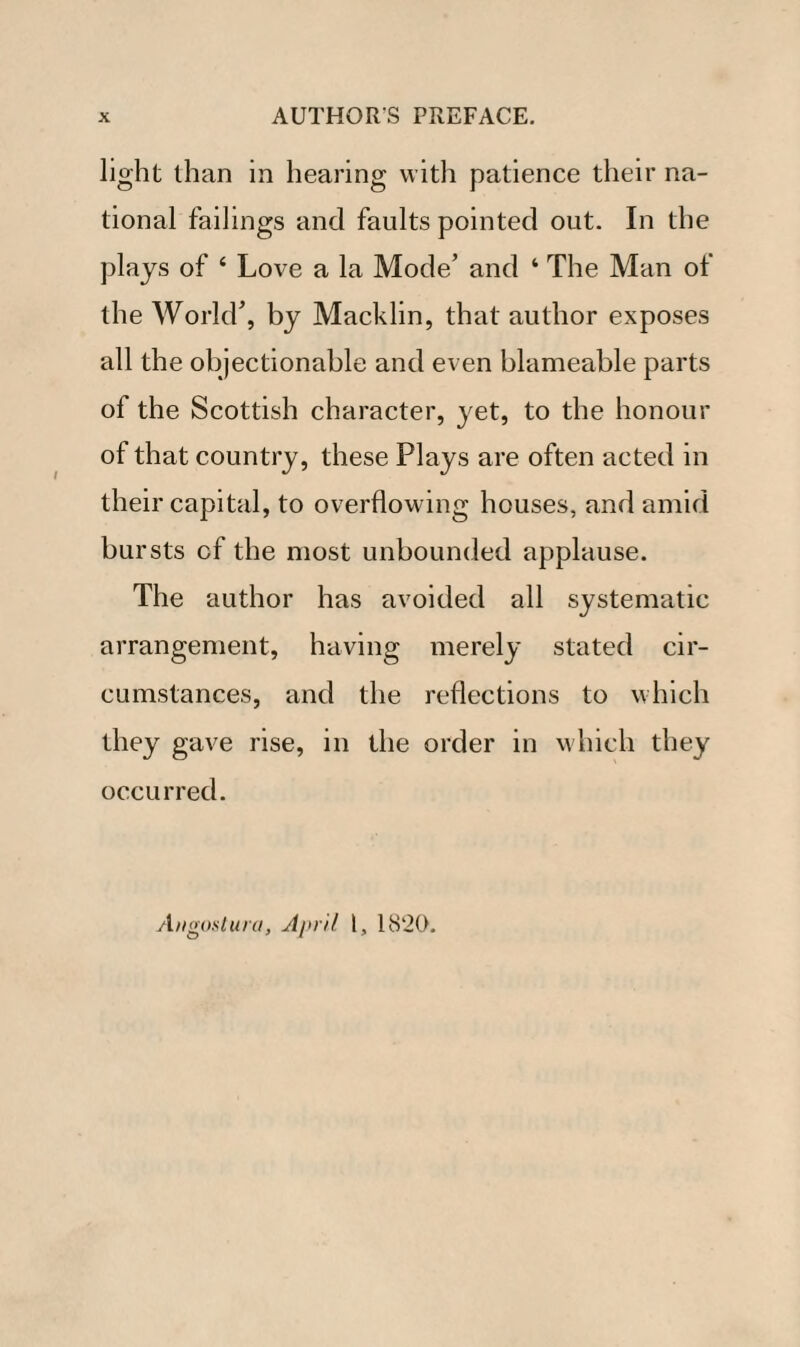 light than in hearing with patience their na¬ tional failings and faults pointed out. In the plays of ‘ Love a la Mode’ and ‘ The Man of the World’, by Macklin, that author exposes all the objectionable and even blameable parts of the Scottish character, yet, to the honour of that country, these Plays are often acted in their capital, to overflowing houses, and amid bursts of the most unbounded applause. The author has avoided all systematic arrangement, having merely stated cir¬ cumstances, and the reflections to which they gave rise, in the order in which they occurred. Angostura, April l, 1820.