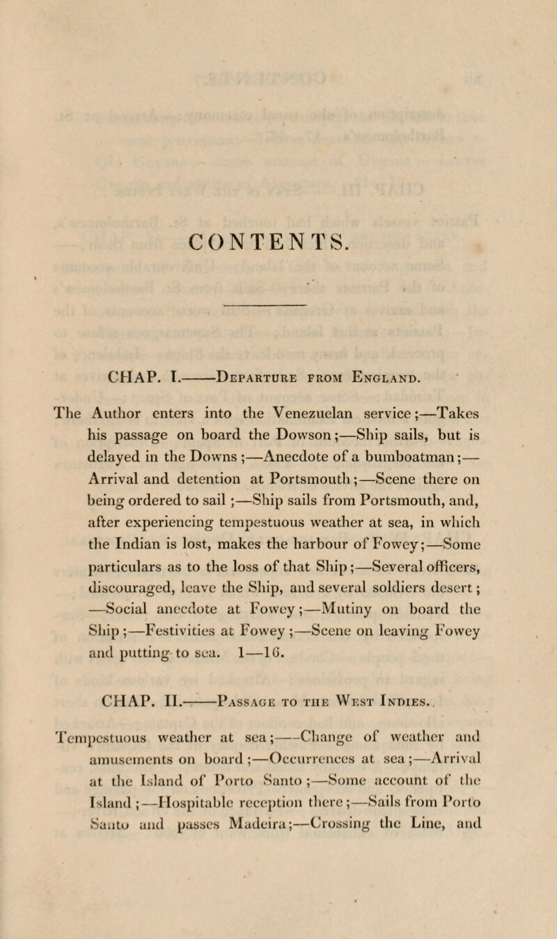 CONTENTS. CHAP. T.-Departure from England. The Author enters into the Venezuelan service;—Takes his passage on board the Dowson;—Ship sails, but is delayed in the Downs ;—Anecdote of a bumboatman;— Arrival and detention at Portsmouth;—Scene there on being ordered to sail;—Ship sails from Portsmouth, and, after experiencing tempestuous weather at sea, in which the Indian is lost, makes the harbour of Fowey;—Some particulars as to the loss of that Ship;—Several officers, discouraged, leave the Ship, and several soldiers desert; —Social anecdote at Fowey;—Mutiny on board the Ship ;—Festivities at Fowey ;—Scene on leaving Fowey and putting to sea. 1—1G. CHAP. II.-Passage to the West Indies. Tempestuous weather at sea;-Change of weather and amusements on board ;—Occurrences at sea ;—Arrival at the Island of Porto Santo ;—Some account of the Island ;—Hospitable reception there;—Sails from Porto Santo and passes Madeira;—Crossing the Line, and