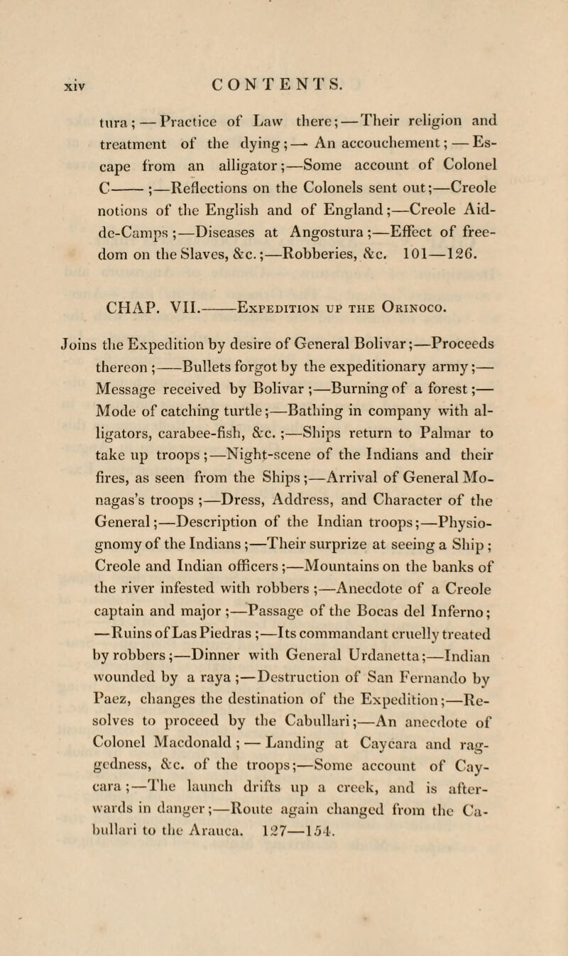 tura;— Practice of Law there; — Their religion and treatment of the dying; — An accouchement; — Es¬ cape from an alligator;—Some account of Colonel C-;—Reflections on the Colonels sent out;—Creole notions of the English and of England;—Creole Aid- de-Camps ;—Diseases at Angostura ;—Effect of free¬ dom on the Slaves, &c.;—Robberies, Sic. 101—126. CHAP. VII.-Expedition up the Orinoco. Joins the Expedition by desire of General Bolivar;—Proceeds thereon ;-Bullets forgot by the expeditionary army;— Message received by Bolivar ;—Burning of a forest;— Mode of catching turtle;—Bathing in company with al¬ ligators, carabee-fish, &c. ;—Ships return to Palmar to take up troops;—Night-scene of the Indians and their fires, as seen from the Ships ;—Arrival of General Mo- nagas’s troops ;—Dress, Address, and Character of the General;—Description of the Indian troops;—Physio¬ gnomy of the Indians;—Their surprize at seeing a Ship; Creole and Indian officers ;—Mountains on the banks of the river infested with robbers ;—Anecdote of a Creole captain and major ;—Passage of the Bocas del Inferno; —Ruins of Las Piedras ;—Its commandant cruelly treated by robbers;—Dinner with General Urdanetta;—Indian wounded by a raya ;—Destruction of San Fernando bv Paez, changes the destination of the Expedition;—Re¬ solves to proceed by the Cabullari;—An anecdote of Colonel Macdonald ; — Landing at Caycara and rag¬ gedness, &c. of the troops;—Some account of Cay¬ cara ;—The launch drifts up a creek, and is after¬ wards in danger;—Route again changed from the Ca¬ bullari to the Arauca. 127—1.54.