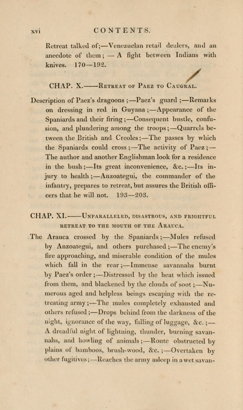 Retreat talked of;—Venezuelan retail dealers, and an anecdote of them; — A fight between Indians with knives. 170—192. CHAP. X.-Retreat of Paez to Caugral. Description of Paez’s dragoons ;—Paez’s guard ;—Remarks on dressing in red in Guyana ;—Appearance of the Spaniards and their firing ;—Consequent bustle, confu¬ sion, and plundering among the troops;—Quarrels be¬ tween the British and Creoles;—The passes by which the Spaniards could cross;—The activity of Paez; — The author and another Englishman look for a residence in the bush ;—Its great inconvenience, See.;—Its in¬ jury to health ;—Anzoategui, the commander of the infantry, prepares to retreat, but assures the British offi¬ cers that he will not. 193—203. CHAP. XI.-Unparalleled, disastrous, and frightful RETREAT TO THE MOUTH OF THE ArAUCA. The Arauca crossed by the Spaniards;—Mules refused by Anzoategui, and others purchased ;—The enemy’s fire approaching, and miserable condition of the mules which fall in the rear;—Immense savannahs burnt by Paez’s order ;—Distressed by the heat which issued from them, and blackened by the clouds of soot ;—Nu¬ merous aged and helpless beings escaping with the re¬ treating army ;—The mules completely exhausted and others refused ;—Drops behind from the darkness of the night, ignorance of the way, falling of luggage, &c.;— A dreadful night of lightning, thunder, burning savan¬ nahs, and howling of animals;—Route obstructed by plains of bamboos, brush-wood, &c. ;—Overtaken by other fugitives;—Reaches the army asleep in a wet savan-