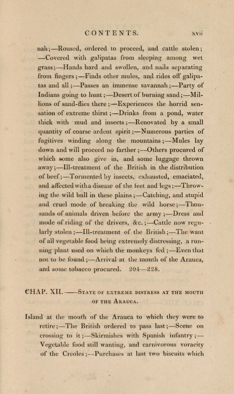 nah;—Roused, ordered to proceed, and cattle stolen; —Covered with galipatas from sleeping among wet grass;—Hands hard and swollen, and nails separating from fingers ;—Finds other mules, and rides oil’ galipa¬ tas and all;—Passes an immense savannah ;—Party of Indians going to hunt;—Desert of burning sand;—Mil¬ lions of sand-flies there ;—Experiences the horrid sen¬ sation of extreme thirst;—Drinks from a pond, water thick with mud and insects ;—Renovated by a small quantity of coarse ardent spirit;—Numerous parties of fugitives winding along the mountains;—Mules lay down and will proceed no farther ;—Others procured of which some also give in, and some luggage thrown away;—Ill-treatment of the British in the distribution of beef;—Tormented by insects, exhausted, emaciated, and affected with a disease of the feet and legs;—Throw¬ ing the wild bull in these plains;—Catching, and stupid and cruel mode of breaking the wild horse;—Thou¬ sands of animals driven before the army ;—Dress and mode of riding of the drivers, &c.;—Cattle now regu¬ larly stolen ;—Ill-treatment of the British ;—The want of all vegetable food being extremely distressing, a run¬ ning plant used on which the monkeys fed ;—Even that not to be found;—Arrival at the mouth of the Arauca, and some tobacco procured. 20f—228. CHAP. XII.-State of extreme distress at the moutii of the Arauca. Island at the mouth of the Arauca to which they were to retire;—The British ordered to pass last;—Scene on crossing to it;—Skirmishes with Spanish infantry ; — Vegetable food still wanting, and carnivorous voracity of the Creoles;—Purchases at last two biscuits which