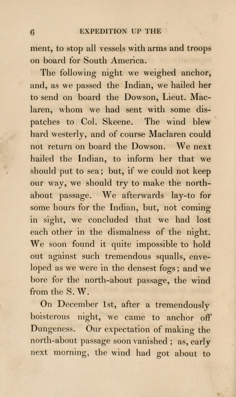 ment, to stop all vessels with arms and troops on board for South America. The following night we weighed anchor, and, as we passed the Indian, we hailed her to send on board the Dowson, Lieut. Mac- laren, whom we had sent with some dis¬ patches to Col. Skeene. The wind blew hard westerly, and of course Maclaren could not return on board the Dowson. We next hailed the Indian, to inform her that we should put to sea; but, if we could not keep our way, we should try to make the north- about passage. We afterwards lay-to for some hours for the Indian, but, not coming- in sight, we concluded that we had lost each other in the dismalness of the night. We soon found it quite impossible to hold out against such tremendous squalls, enve¬ loped as we were in the densest fogs; and we bore for the north-about passage, the wind from the S. W. On December 1st, after a tremendously boisterous night, we came to anchor off Dungeness. Our expectation of making the north-about passage soon vanished ; as, early next morning, the wind had got about to