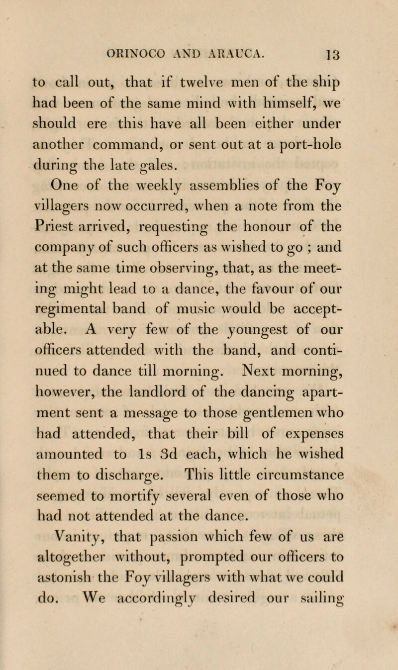 to call out, that if twelve men of the ship had been of the same mind with himself, we should ere this have all been either under another command, or sent out at a port-hole during the late gales. O O One of the weekly assemblies of the Foy villagers now occurred, when a note from the Priest arrived, requesting the honour of the company of such officers as wished to go ; and at the same time observing, that, as the meet¬ ing might lead to a dance, the favour of our regimental band of music would be accept¬ able. A very few of the youngest of our officers attended with the band, and conti¬ nued to dance till morning. Next morning, however, the landlord of the dancing apart¬ ment sent a message to those gentlemen who had attended, that their bill of expenses amounted to Is 3d each, which he wished them to discharge. This little circumstance seemed to mortify several even of those who had not attended at the dance. Vanity, that passion which few of us are altogether without, prompted our officers to astonish the Foy villagers with what we could do. We accordingly desired our sailing