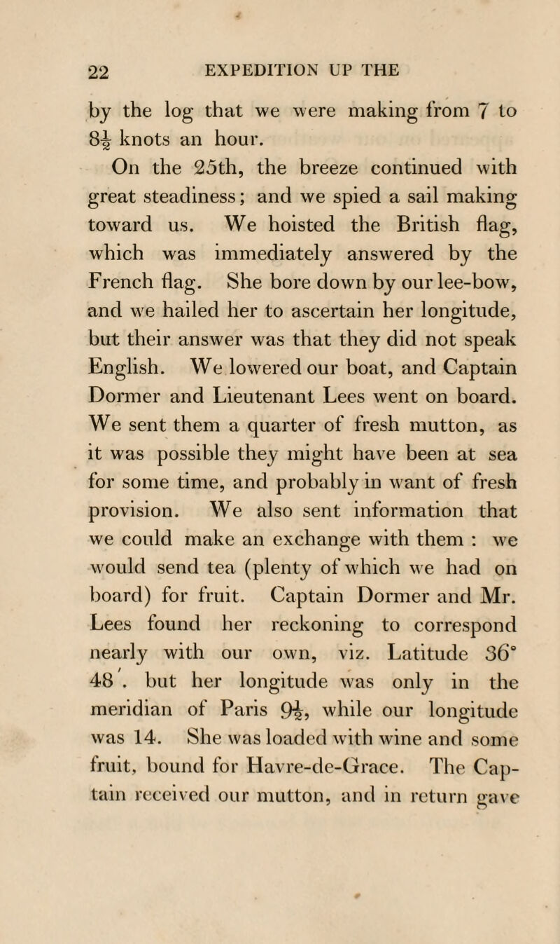 by the log that we were making from 7 to 8^ knots an hour. On the 25th, the breeze continued with great steadiness; and we spied a sail making toward us. We hoisted the British flag, which was immediately answered by the French flag. She bore down by our lee-bow, and we hailed her to ascertain her longitude, but their answer was that they did not speak English. We lowered our boat, and Captain Dormer and Lieutenant Lees went on board. We sent them a quarter of fresh mutton, as it was possible they might have been at sea for some time, and probably in want of fresh provision. We also sent information that we could make an exchange with them : we would send tea (plenty of which we had on board) for fruit. Captain Dormer and Mr. Lees found her reckoning to correspond nearly with our own, viz. Latitude 36° 48 . but her longitude was only in the meridian of Paris 9i, while our longitude was 14. She was loaded with wine and some fruit, bound for Havre-de-Grace. The Cap¬ tain received our mutton, and in return gave