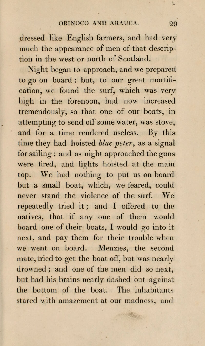 dressed like English farmers, and had very much the appearance of men of that descrip¬ tion in the west or north of Scotland. Night began to approach, and we prepared to go on board ; but, to our great mortifi¬ cation, we found the surf, which was very high in the forenoon, had now increased tremendously, so that one of our boats, in attempting to send off some water, was stove, and for a time rendered useless. By this time they had hoisted blue peter, as a signal for sailing ; and as night approached the guns were fired, and lights hoisted at the main top. We had nothing to put us on board but a small boat, which, we feared, could never stand the violence of the surf. We repeatedly tried it; and I offered to the natives, that if any one of them would board one of their boats, I would go into it next, and pay them for their trouble when we went on board. Menzies, the second mate, tried to get the boat off, but was nearly drowned ; and one of the men did so next, but had his brains nearly dashed out against the bottom of the boat. The inhabitants stared with amazement at our madness, and