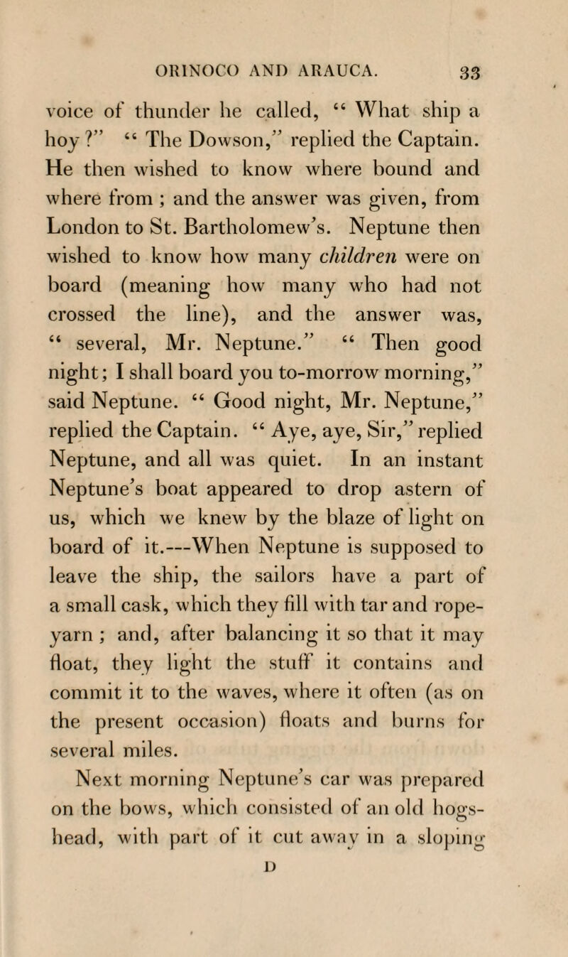 voice of thunder he called, “ What ship a hoy ?” “ The Dowson,” replied the Captain. He then wished to know where bound and where from ; and the answer was given, from London to St. Bartholomew’s. Neptune then wished to know how many children were on board (meaning how many who had not crossed the line), and the answer was, “ several, Mr. Neptune.” “ Then good night; I shall board you to-morrow morning,” said Neptune. “ Good night, Mr. Neptune,” replied the Captain. “ Aye, aye, Sir,” replied Neptune, and all was quiet. In an instant Neptune’s boat appeared to drop astern of us, which we knew by the blaze of light on board of it.—When Neptune is supposed to leave the ship, the sailors have a part of a small cask, which they fill with tar and rope- yarn ; and, after balancing it so that it may float, they light the stuff it contains and commit it to the waves, where it often (as on the present occasion) floats and burns for several miles. Next morning Neptune’s car was prepared on the bows, which consisted of an old hogs¬ head, with part of it cut away in a sloping D