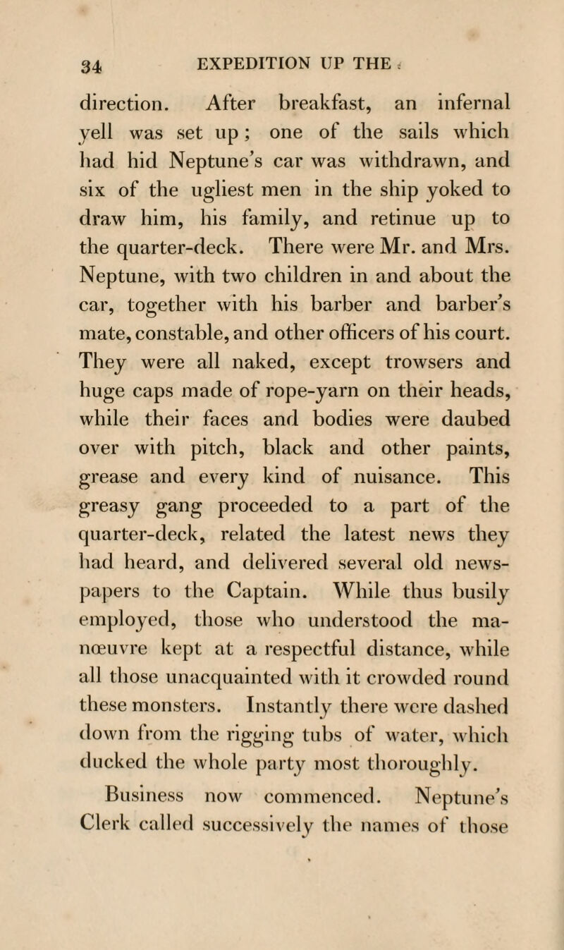 direction. After breakfast, an infernal yell was set up; one of the sails which had hid Neptune’s car was withdrawn, and six of the ugliest men in the ship yoked to draw him, his family, and retinue up to the quarter-deck. There were Mr. and Mrs. Neptune, with two children in and about the car, together with his barber and barber’s mate, constable, and other officers of his court. They were all naked, except trowsers and huge caps made of rope-yarn on their heads, while their faces and bodies were daubed over with pitch, black and other paints, grease and every kind of nuisance. This greasy gang proceeded to a part of the quarter-deck, related the latest news they had heard, and delivered several old news¬ papers to the Captain. While thus busily employed, those who understood the ma¬ noeuvre kept at a respectful distance, while all those unacquainted with it crowded round these monsters. Instantly there were dashed down from the rigging tubs of water, which ducked the whole party most thoroughly. Business now commenced. Neptune’s Clerk called successively the names of those