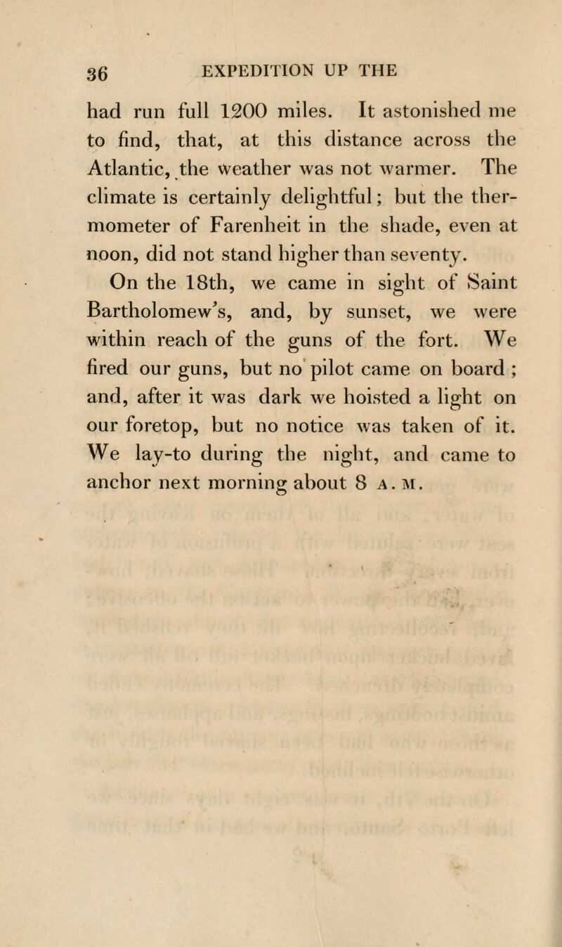 had run full 1200 miles. It astonished me to find, that, at this distance across the Atlantic, the weather was not warmer. The climate is certainly delightful; but the ther¬ mometer of Farenheit in the shade, even at noon, did not stand higher than seventy. On the 18th, we came in sight of Saint Bartholomew's, and, by sunset, we were within reach of the guns of the fort. We fired our guns, but no pilot came on board ; and, after it was dark we hoisted a light on our foretop, but no notice was taken of it. We lay-to during the night, and came to anchor next morning about 8 a. m.