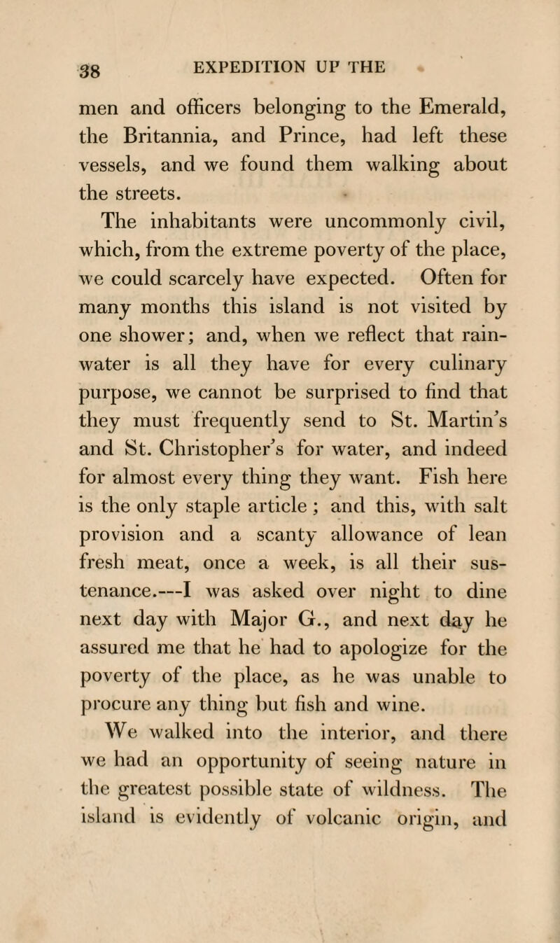 men and officers belonging to the Emerald, the Britannia, and Prince, had left these vessels, and we found them walking about the streets. The inhabitants were uncommonly civil, which, from the extreme poverty of the place, we could scarcely have expected. Often for many months this island is not visited by one shower; and, when we reflect that rain¬ water is all they have for every culinary purpose, we cannot be surprised to find that they must frequently send to St. Martin’s and St. Christopher’s for water, and indeed for almost every thing they want. Fish here is the only staple article; and this, with salt provision and a scanty allowance of lean fresh meat, once a week, is all their sus¬ tenance.—I was asked over night to dine next day with Major G., and next day he assured me that he had to apologize for the poverty of the place, as he was unable to procure any thing but fish and wine. We walked into the interior, and there we had an opportunity of seeing nature in the greatest possible state of wildness. The island is evidently of volcanic origin, and