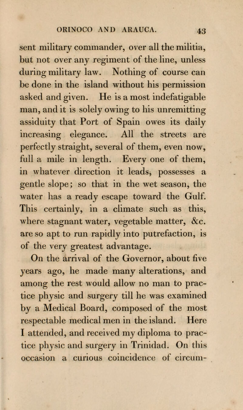 sent military commander, over all the militia, but not over any regiment of the line, unless during military law. Nothing of course can be done in the island without his permission asked and given. He is a most indefatigable man, and it is solely owing to his unremitting assiduity that Port of Spain owes its daily increasing elegance. All the streets are perfectly straight, several of them, even now, full a mile in length. Every one of them, in whatever direction it leads, possesses a gentle slope; so that in the wet season, the water has a ready escape toward the Gulf. This certainly, in a climate such as this, where stagnant water, vegetable matter, &c. are so apt to run rapidly into putrefaction, is of the very greatest advantage. On the arrival of the Governor, about five years ago, he made many alterations, and among the rest would allow no man to prac¬ tice physic and surgery till he was examined by a Medical Board, composed of the most respectable medical men in the island. Here I attended, and received my diploma to prac¬ tice physic and surgery in Trinidad. On this occasion a curious coincidence of circum-