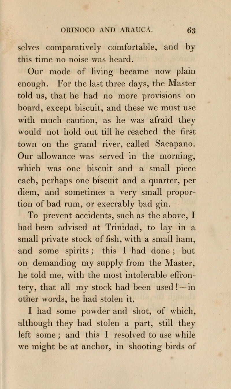 selves comparatively comfortable, and by this time no noise was heard. Our mode of living became now plain enough. For the last three days, the Master told us, that he had no more provisions on board, except biscuit, and these we must use with much caution, as he was afraid they would not hold out till he reached the first town on the grand river, called Sacapano. Our allowance was served in the morning, which was one biscuit and a small piece each, perhaps one biscuit and a quarter, per diem, and sometimes a very small propor¬ tion of bad rum, or execrably bad gin. To prevent accidents, such as the above, I had been advised at Trinidad, to lay in a small private stock of fish, with a small ham, and some spirits; this I had done; but on demanding my supply from the Master, he told me, with the most intolerable effron¬ tery, that all my stock had been used!-—in other words, he had stolen it. I had some powder and shot, of which, although they had stolen a part, still they left some; and this I resolved to use while we might be at anchor, in shooting birds of