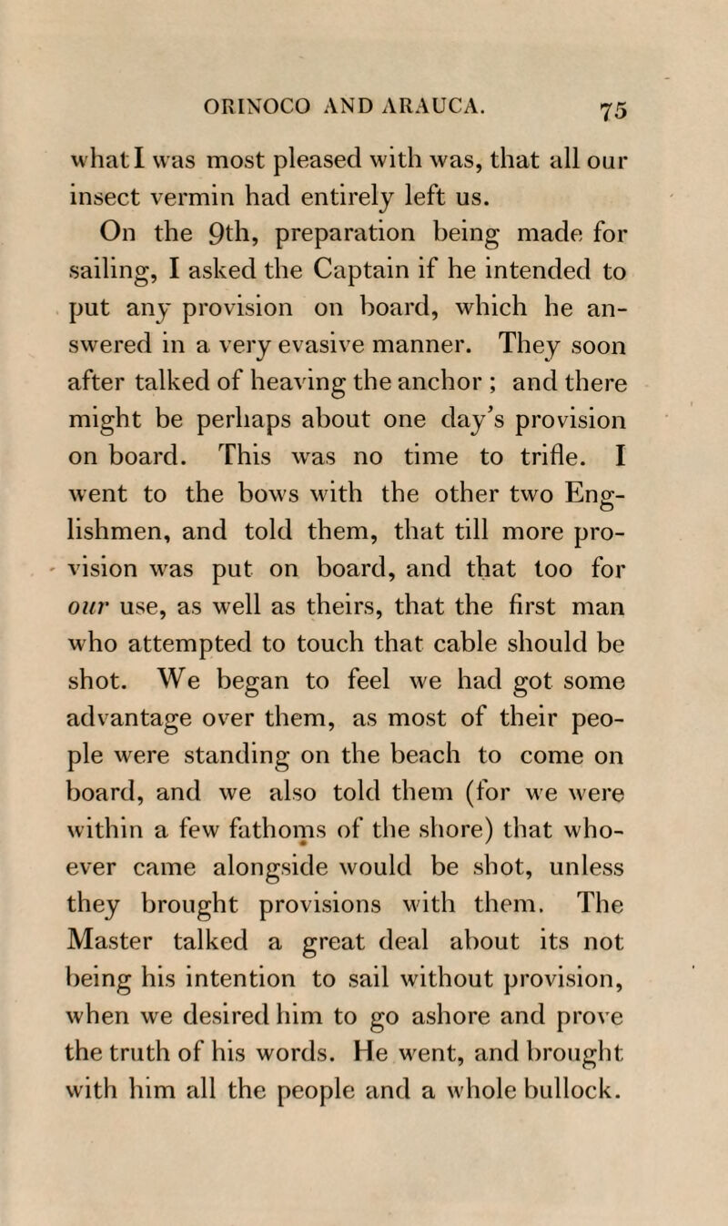 what I was most pleased with was, that all our insect vermin had entirely left us. On the 9th, preparation being made for sailing, I asked the Captain if he intended to put any provision on board, which he an¬ swered in a very evasive manner. They soon after talked of heaving the anchor ; and there might be perhaps about one day’s provision on board. This was no time to trifle. I went to the bows with the other two Enp;- lishmen, and told them, that till more pro¬ vision was put on board, and that too for our use, as well as theirs, that the first man who attempted to touch that cable should be shot. We began to feel we had got some advantage over them, as most of their peo¬ ple were standing on the beach to come on board, and we also told them (for w'e were within a few fathoms of the shore) that who¬ ever came alongside would be shot, unless they brought provisions with them. The Master talked a great deal about its not being his intention to sail without provision, when we desired him to go ashore and prove the truth of his words. He went, and brought with him all the people and a whole bullock.