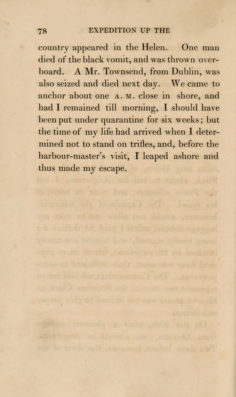 country appeared in the Helen. One man died of the black vomit, and was thrown over¬ board. A Mr. Townsend, from Dublin, was also seized and died next day. We came to anchor about one a. m. close in shore, and had I remained till morning, I should have been put under quarantine for six weeks; but the time of my life had arrived when I deter¬ mined not to stand on trifles, and, before the harbour-master’s visit, I leaped ashore and thus made my escape.