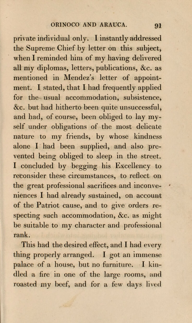 private individual only. I instantly addressed the Supreme Chief by letter on this subject, when I reminded him of my having delivered all my diplomas, letters, publications, &c. as mentioned in Mendez’s letter of appoint¬ ment. I stated, that I had frequently applied for the usual accommodation, subsistence, &c. but had hitherto been quite unsuccessful, and had, of course, been obliged to lay my¬ self under obligations of the most delicate nature to my friends, by whose kindness alone I had been supplied, and also pre¬ vented being obliged to sleep in the street. I concluded by begging his Excellency to reconsider these circumstances, to reflect on the great professional sacrifices and inconve¬ niences I had already sustained, on account of the Patriot cause, and to give orders re¬ specting such accommodation, &c. as might be suitable to my character and professional rank. This had the desired effect, and I had every thing properly arranged. I got an immense palace of a house, but no furniture. I kin¬ dled a fire in one of the large rooms, and roasted my beef, and for a few days lived