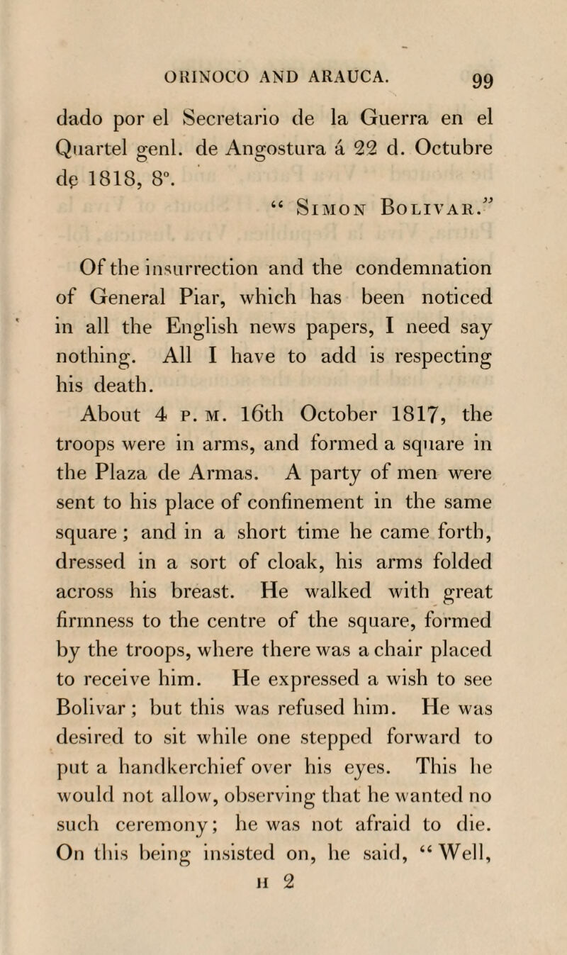 dado por el Secretario de la Guerra en el Quartel genl. de Angostura a 22 d. Octubre dp 1818, 8°. “ Simon Bolivar/' Of the insurrection and the condemnation of General Piar, which has been noticed in all the English news papers, I need say nothing. All I have to add is respecting his death. About 4 p. m. 16th October 1817, the troops were in arms, and formed a square in the Plaza de Armas. A party of men were sent to his place of confinement in the same square ; and in a short time he came forth, dressed in a sort of cloak, his arms folded across his breast. He walked with great firmness to the centre of the square, formed by the troops, where there was a chair placed to receive him. He expressed a wish to see Bolivar; but this was refused him. He was desired to sit while one stepped forward to put a handkerchief over his eyes. This he would not allow, observing that he wanted no such ceremony; he was not afraid to die. On this being insisted on, he said, “Well, H 2