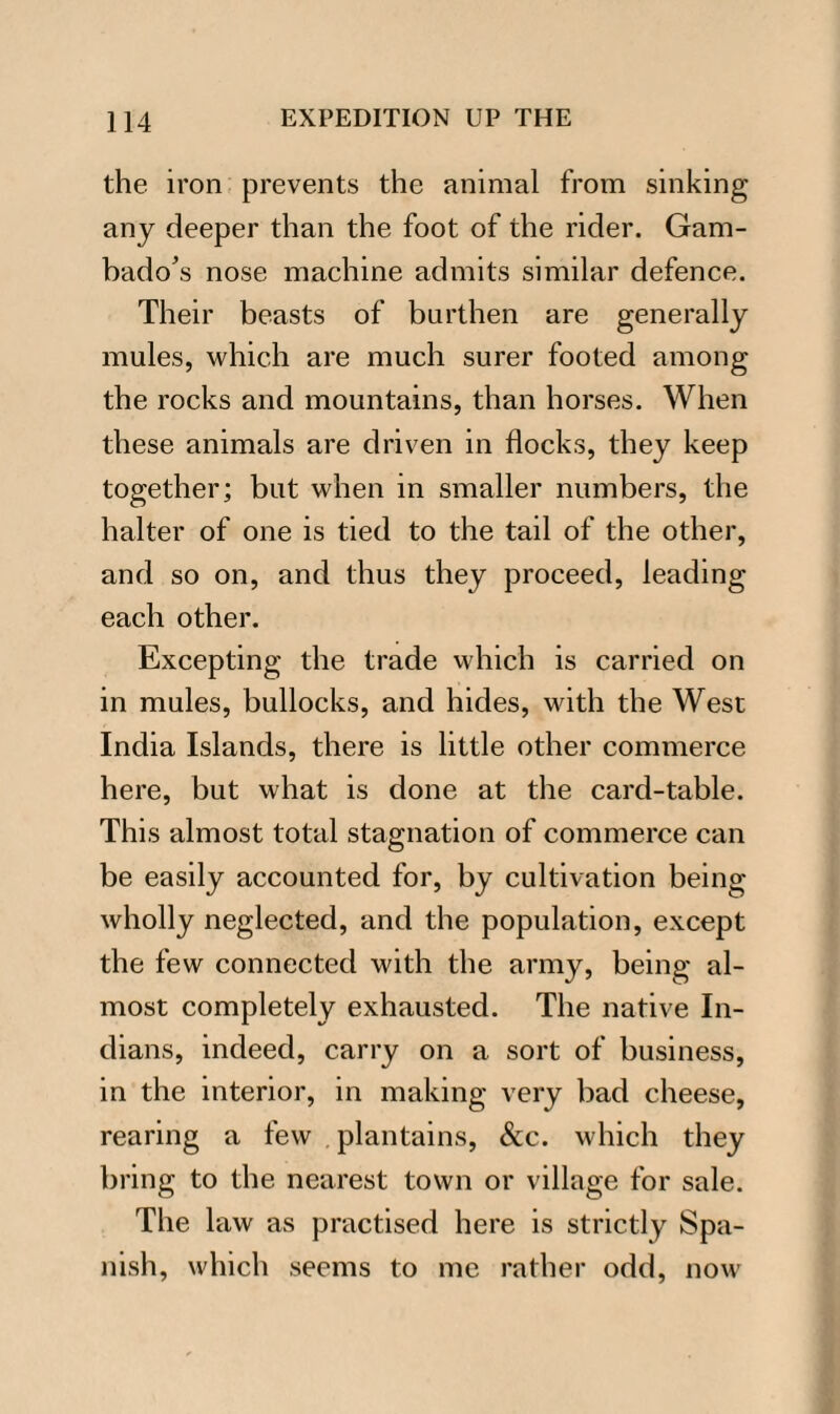 the iron prevents the animal from sinking any deeper than the foot of the rider. Gam¬ bado's nose machine admits similar defence. Their beasts of burthen are generally mules, which are much surer footed among the rocks and mountains, than horses. When these animals are driven in flocks, they keep together; but when in smaller numbers, the halter of one is tied to the tail of the other, and so on, and thus they proceed, leading each other. Excepting the trade which is carried on in mules, bullocks, and hides, with the West India Islands, there is little other commerce here, but what is done at the card-table. This almost total stagnation of commerce can be easily accounted for, by cultivation being wholly neglected, and the population, except the few connected with the army, being al¬ most completely exhausted. The native In¬ dians, indeed, carry on a sort of business, in the interior, in making very bad cheese, rearing a few plantains, &c. which they bring to the nearest town or village for sale. The law as practised here is strictly Spa¬ nish, which seems to me rather odd, now