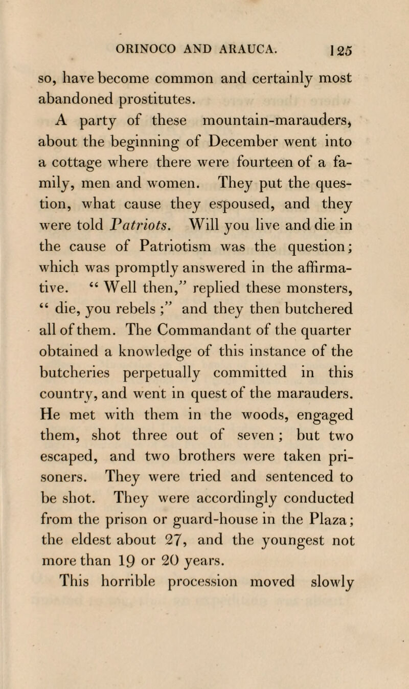 so, have become common and certainly most abandoned prostitutes. A party of these mountain-marauders, about the beginning of December went into a cottage where there were fourteen of a fa¬ mily, men and women. They put the ques¬ tion, what cause they espoused, and they were told Patriots. Will you live and die in the cause of Patriotism was the question; which was promptly answered in the affirma¬ tive. “ Well then,” replied these monsters, “ die, you rebels and they then butchered all of them. The Commandant of the quarter obtained a knowledge of this instance of the butcheries perpetually committed in this country, and went in quest of the marauders. He met with them in the woods, engaged them, shot three out of seven; but two escaped, and two brothers were taken pri¬ soners. They were tried and sentenced to be shot. They were accordingly conducted from the prison or guard-house in the Plaza; the eldest about 27, and the youngest not more than 19 or 20 years. This horrible procession moved slowly