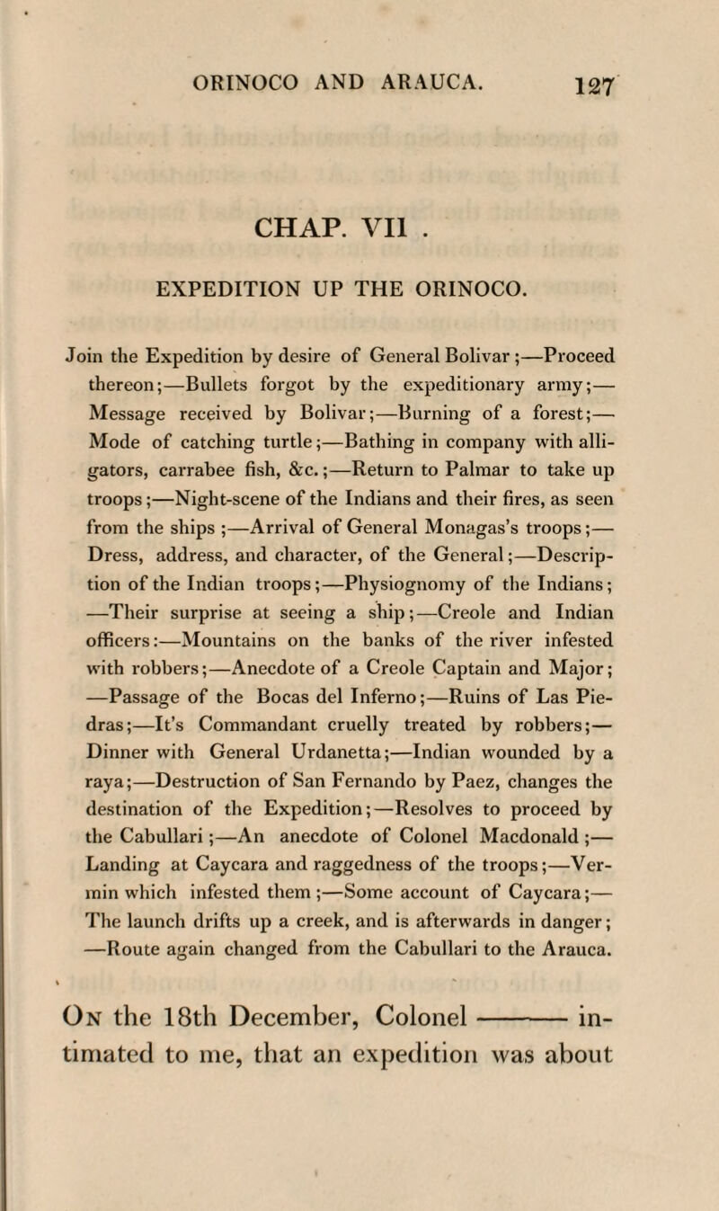 CHAP. VII . EXPEDITION UP THE ORINOCO. Join the Expedition by desire of General Bolivar ;—Proceed thereon;—Bullets forgot by the expeditionary array;— Message received by Bolivar;—Burning of a forest;— Mode of catching turtle;—Bathing in company with alli¬ gators, carrabee fish, &c.;—Return to Palmar to take up troops;—Night-scene of the Indians and their fires, as seen from the ships ;—Arrival of General Monagas’s troops;— Dress, address, and character, of the General;—Descrip¬ tion of the Indian troops;—Physiognomy of the Indians; —Their surprise at seeing a ship;—Creole and Indian officers:—Mountains on the banks of the river infested with robbers;—Anecdote of a Creole Captain and Major; —Passage of the Bocas del Inferno;—Ruins of Las Pie- dras;—It’s Commandant cruelly treated by robbers;— Dinner with General Urdanetta;—Indian wounded by a raya;—Destruction of San Fernando by Paez, changes the destination of the Expedition;—Resolves to proceed by the Cabullari ;—An anecdote of Colonel Macdonald ;— Landing at Caycara and raggedness of the troops;—Ver¬ min which infested them;—Some account of Caycara;— The launch drifts up a creek, and is afterwards in danger; —Route again changed from the Cabullari to the Arauca. On the 18th December, Colonel-in¬ timated to me, that an expedition was about